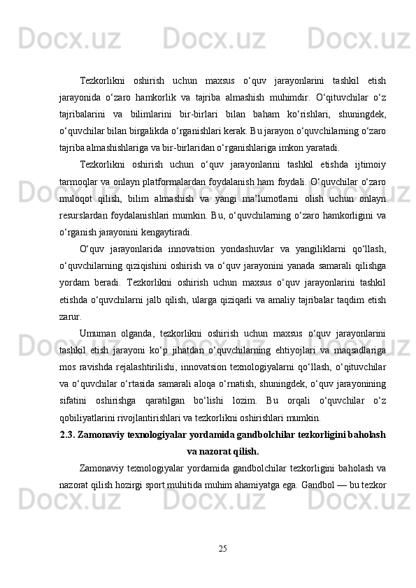Tezkorlikni   oshirish   uchun   maxsus   o‘quv   jarayonlarini   tashkil   etish
jarayonida   o‘zaro   hamkorlik   va   tajriba   almashish   muhimdir.   O‘qituvchilar   o‘z
tajribalarini   va   bilimlarini   bir-birlari   bilan   baham   ko‘rishlari,   shuningdek,
o‘quvchilar bilan birgalikda o‘rganishlari kerak. Bu jarayon o‘quvchilarning o‘zaro
tajriba almashishlariga va bir-birlaridan o‘rganishlariga imkon yaratadi.
Tezkorlikni   oshirish   uchun   o‘quv   jarayonlarini   tashkil   etishda   ijtimoiy
tarmoqlar va onlayn platformalardan foydalanish ham foydali. O‘quvchilar o‘zaro
muloqot   qilish,   bilim   almashish   va   yangi   ma’lumotlarni   olish   uchun   onlayn
resurslardan foydalanishlari  mumkin. Bu, o‘quvchilarning o‘zaro hamkorligini  va
o‘rganish jarayonini kengaytiradi.
O‘quv   jarayonlarida   innovatsion   yondashuvlar   va   yangiliklarni   qo‘llash,
o‘quvchilarning   qiziqishini   oshirish   va   o‘quv   jarayonini   yanada   samarali   qilishga
yordam   beradi.   Tezkorlikni   oshirish   uchun   maxsus   o‘quv   jarayonlarini   tashkil
etishda o‘quvchilarni jalb qilish, ularga qiziqarli  va amaliy tajribalar taqdim etish
zarur.
Umuman   olganda,   tezkorlikni   oshirish   uchun   maxsus   o‘quv   jarayonlarini
tashkil   etish   jarayoni   ko‘p   jihatdan   o‘quvchilarning   ehtiyojlari   va   maqsadlariga
mos   ravishda   rejalashtirilishi,   innovatsion   texnologiyalarni   qo‘llash,   o‘qituvchilar
va o‘quvchilar  o‘rtasida  samarali  aloqa o‘rnatish, shuningdek, o‘quv jarayonining
sifatini   oshirishga   qaratilgan   bo‘lishi   lozim.   Bu   orqali   o‘quvchilar   o‘z
qobiliyatlarini rivojlantirishlari va tezkorlikni oshirishlari mumkin.
2.3.  Zamonaviy texnologiyalar yordamida gandbolchilar tezkorligini baholash
va nazorat qilish.
Zamonaviy   texnologiyalar   yordamida  gandbolchilar   tezkorligini   baholash   va
nazorat qilish hozirgi sport muhitida muhim ahamiyatga ega. Gandbol — bu tezkor
25 