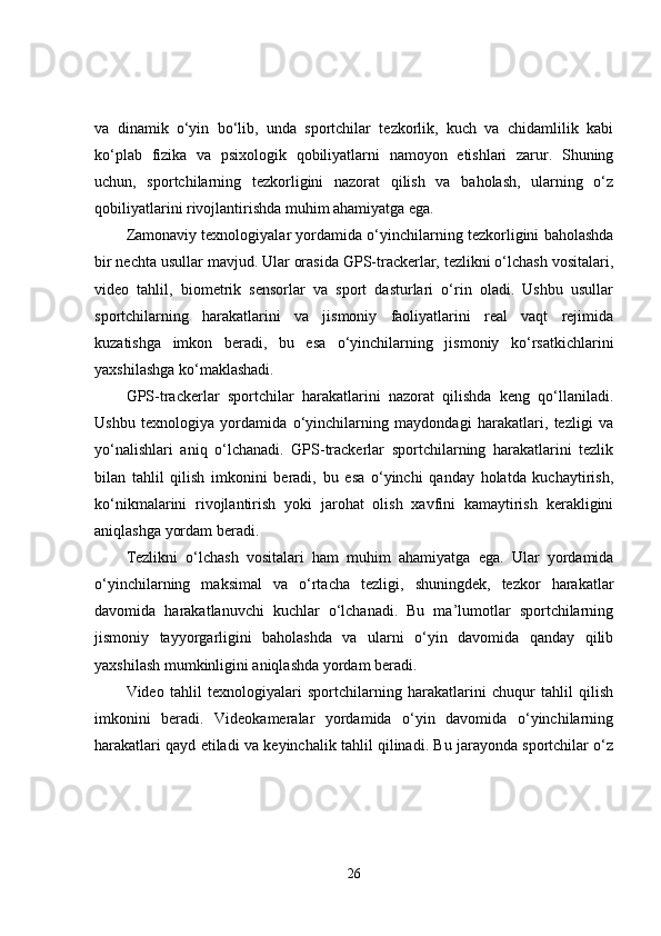 va   dinamik   o‘yin   bo‘lib,   unda   sportchilar   tezkorlik,   kuch   va   chidamlilik   kabi
ko‘plab   fizika   va   psixologik   qobiliyatlarni   namoyon   etishlari   zarur.   Shuning
uchun,   sportchilarning   tezkorligini   nazorat   qilish   va   baholash,   ularning   o‘z
qobiliyatlarini rivojlantirishda muhim ahamiyatga ega.
Zamonaviy texnologiyalar yordamida o‘yinchilarning tezkorligini baholashda
bir nechta usullar mavjud. Ular orasida GPS-trackerlar, tezlikni o‘lchash vositalari,
video   tahlil,   biometrik   sensorlar   va   sport   dasturlari   o‘rin   oladi.   Ushbu   usullar
sportchilarning   harakatlarini   va   jismoniy   faoliyatlarini   real   vaqt   rejimida
kuzatishga   imkon   beradi,   bu   esa   o‘yinchilarning   jismoniy   ko‘rsatkichlarini
yaxshilashga ko‘maklashadi.
GPS-trackerlar   sportchilar   harakatlarini   nazorat   qilishda   keng   qo‘llaniladi.
Ushbu   texnologiya   yordamida   o‘yinchilarning   maydondagi   harakatlari,   tezligi   va
yo‘nalishlari   aniq   o‘lchanadi.   GPS-trackerlar   sportchilarning   harakatlarini   tezlik
bilan   tahlil   qilish   imkonini   beradi,   bu   esa   o‘yinchi   qanday   holatda   kuchaytirish,
ko‘nikmalarini   rivojlantirish   yoki   jarohat   olish   xavfini   kamaytirish   kerakligini
aniqlashga yordam beradi.
Tezlikni   o‘lchash   vositalari   ham   muhim   ahamiyatga   ega.   Ular   yordamida
o‘yinchilarning   maksimal   va   o‘rtacha   tezligi,   shuningdek,   tezkor   harakatlar
davomida   harakatlanuvchi   kuchlar   o‘lchanadi.   Bu   ma’lumotlar   sportchilarning
jismoniy   tayyorgarligini   baholashda   va   ularni   o‘yin   davomida   qanday   qilib
yaxshilash mumkinligini aniqlashda yordam beradi.
Video   tahlil   texnologiyalari   sportchilarning   harakatlarini   chuqur   tahlil   qilish
imkonini   beradi.   Videokameralar   yordamida   o‘yin   davomida   o‘yinchilarning
harakatlari qayd etiladi va keyinchalik tahlil qilinadi. Bu jarayonda sportchilar o‘z
26 