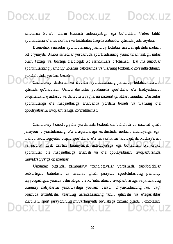 xatolarini   ko‘rib,   ularni   tuzatish   imkoniyatiga   ega   bo‘ladilar.   Video   tahlil
sportchilarni o‘z harakatlari va taktikalari haqida xabardor qilishda juda foydali.
Biometrik sensorlar sportchilarning jismoniy holatini nazorat qilishda muhim
rol o‘ynaydi. Ushbu sensorlar yordamida sportchilarning yurak urish tezligi, nafas
olish   tezligi   va   boshqa   fiziologik   ko‘rsatkichlari   o‘lchanadi.   Bu   ma’lumotlar
sportchilarning jismoniy holatini baholashda va ularning tezkorlik ko‘rsatkichlarini
yaxshilashda yordam beradi.
Zamonaviy   dasturlar   va   ilovalar   sportchilarning   jismoniy   holatini   nazorat
qilishda   qo‘llaniladi.   Ushbu   dasturlar   yordamida   sportchilar   o‘z   faoliyatlarini,
ovqatlanish rejimlarini va dam olish vaqtlarini nazorat qilishlari mumkin. Dasturlar
sportchilarga   o‘z   maqsadlariga   erishishda   yordam   beradi   va   ularning   o‘z
qobiliyatlarini rivojlantirishga ko‘maklashadi.
Zamonaviy   texnologiyalar   yordamida   tezkorlikni   baholash   va   nazorat   qilish
jarayoni   o‘yinchilarning   o‘z   maqsadlariga   erishishida   muhim   ahamiyatga   ega.
Ushbu texnologiyalar orqali sportchilar o‘z harakatlarini tahlil qilish, kuchaytirish
va   jarohat   olish   xavfini   kamaytirish   imkoniyatiga   ega   bo‘ladilar.   Bu   orqali
sportchilar   o‘z   maqsadlariga   erishish   va   o‘z   qobiliyatlarini   rivojlantirishda
muvaffaqiyatga erishadilar.
Umuman   olganda,   zamonaviy   texnologiyalar   yordamida   gandbolchilar
tezkorligini   baholash   va   nazorat   qilish   jarayoni   sportchilarning   jismoniy
tayyorgarligini yanada oshirishga, o‘z ko‘nikmalarini rivojlantirishga va jamoaning
umumiy   natijalarini   yaxshilashga   yordam   beradi.   O‘yinchilarning   real   vaqt
rejimida   kuzatilishi,   ularning   harakatlarining   tahlil   qilinishi   va   o‘zgarishlar
kiritilishi   sport   jarayonining   muvaffaqiyatli   bo‘lishiga   xizmat   qiladi.   Tezkorlikni
27 