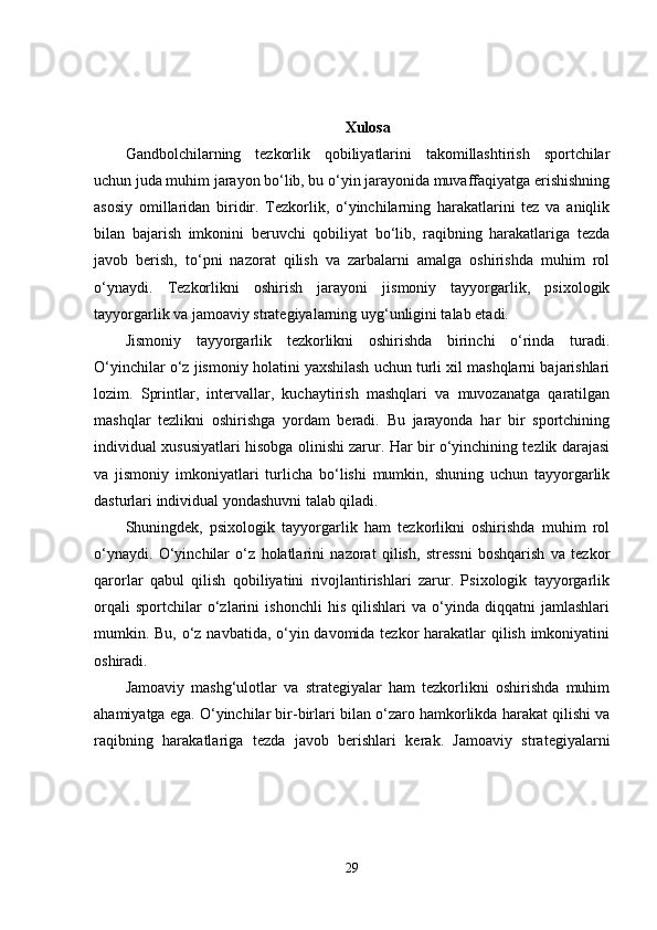 Xulosa
Gandbolchilarning   tezkorlik   qobiliyatlarini   takomillashtirish   sportchilar
uchun juda muhim jarayon bo‘lib, bu o‘yin jarayonida muvaffaqiyatga erishishning
asosiy   omillaridan   biridir.   Tezkorlik,   o‘yinchilarning   harakatlarini   tez   va   aniqlik
bilan   bajarish   imkonini   beruvchi   qobiliyat   bo‘lib,   raqibning   harakatlariga   tezda
javob   berish,   to‘pni   nazorat   qilish   va   zarbalarni   amalga   oshirishda   muhim   rol
o‘ynaydi.   Tezkorlikni   oshirish   jarayoni   jismoniy   tayyorgarlik,   psixologik
tayyorgarlik va jamoaviy strategiyalarning uyg‘unligini talab etadi.
Jismoniy   tayyorgarlik   tezkorlikni   oshirishda   birinchi   o‘rinda   turadi.
O‘yinchilar o‘z jismoniy holatini yaxshilash uchun turli xil mashqlarni bajarishlari
lozim.   Sprintlar,   intervallar,   kuchaytirish   mashqlari   va   muvozanatga   qaratilgan
mashqlar   tezlikni   oshirishga   yordam   beradi.   Bu   jarayonda   har   bir   sportchining
individual xususiyatlari hisobga olinishi zarur. Har bir o‘yinchining tezlik darajasi
va   jismoniy   imkoniyatlari   turlicha   bo‘lishi   mumkin,   shuning   uchun   tayyorgarlik
dasturlari individual yondashuvni talab qiladi.
Shuningdek,   psixologik   tayyorgarlik   ham   tezkorlikni   oshirishda   muhim   rol
o‘ynaydi.   O‘yinchilar   o‘z   holatlarini   nazorat   qilish,   stressni   boshqarish   va   tezkor
qarorlar   qabul   qilish   qobiliyatini   rivojlantirishlari   zarur.   Psixologik   tayyorgarlik
orqali   sportchilar   o‘zlarini   ishonchli   his   qilishlari   va   o‘yinda   diqqatni   jamlashlari
mumkin. Bu, o‘z navbatida, o‘yin davomida tezkor harakatlar  qilish imkoniyatini
oshiradi.
Jamoaviy   mashg‘ulotlar   va   strategiyalar   ham   tezkorlikni   oshirishda   muhim
ahamiyatga ega. O‘yinchilar bir-birlari bilan o‘zaro hamkorlikda harakat qilishi va
raqibning   harakatlariga   tezda   javob   berishlari   kerak.   Jamoaviy   strategiyalarni
29 
