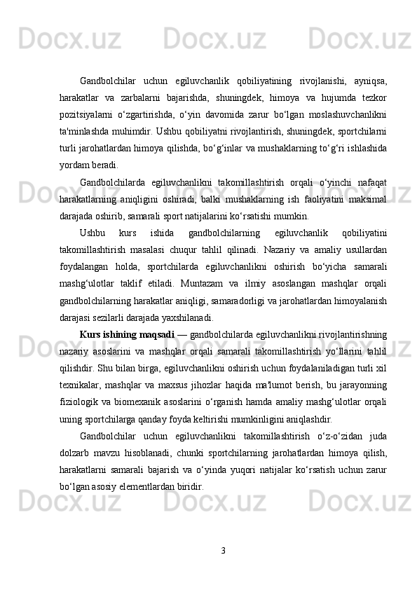 Gandbolchilar   uchun   egiluvchanlik   qobiliyatining   rivojlanishi,   ayniqsa,
harakatlar   va   zarbalarni   bajarishda,   shuningdek,   himoya   va   hujumda   tezkor
pozitsiyalarni   o‘zgartirishda,   o‘yin   davomida   zarur   bo‘lgan   moslashuvchanlikni
ta'minlashda muhimdir. Ushbu qobiliyatni rivojlantirish, shuningdek, sportchilarni
turli jarohatlardan himoya qilishda, bo‘g‘inlar va mushaklarning to‘g‘ri ishlashida
yordam beradi.
Gandbolchilarda   egiluvchanlikni   takomillashtirish   orqali   o‘yinchi   nafaqat
harakatlarning   aniqligini   oshiradi,   balki   mushaklarning   ish   faoliyatini   maksimal
darajada oshirib, samarali sport natijalarini ko‘rsatishi mumkin.
Ushbu   kurs   ishida   gandbolchilarning   egiluvchanlik   qobiliyatini
takomillashtirish   masalasi   chuqur   tahlil   qilinadi.   Nazariy   va   amaliy   usullardan
foydalangan   holda,   sportchilarda   egiluvchanlikni   oshirish   bo‘yicha   samarali
mashg‘ulotlar   taklif   etiladi.   Muntazam   va   ilmiy   asoslangan   mashqlar   orqali
gandbolchilarning harakatlar aniqligi, samaradorligi va jarohatlardan himoyalanish
darajasi sezilarli darajada yaxshilanadi.
Kurs ishining maqsadi  — gandbolchilarda egiluvchanlikni rivojlantirishning
nazariy   asoslarini   va   mashqlar   orqali   samarali   takomillashtirish   yo‘llarini   tahlil
qilishdir. Shu bilan birga, egiluvchanlikni oshirish uchun foydalaniladigan turli xil
texnikalar,   mashqlar   va   maxsus   jihozlar   haqida   ma'lumot   berish,   bu   jarayonning
fiziologik   va   biomexanik   asoslarini   o‘rganish   hamda   amaliy   mashg‘ulotlar   orqali
uning sportchilarga qanday foyda keltirishi mumkinligini aniqlashdir.
Gandbolchilar   uchun   egiluvchanlikni   takomillashtirish   o‘z-o‘zidan   juda
dolzarb   mavzu   hisoblanadi,   chunki   sportchilarning   jarohatlardan   himoya   qilish,
harakatlarni   samarali   bajarish   va   o‘yinda   yuqori   natijalar   ko‘rsatish   uchun   zarur
bo‘lgan asosiy elementlardan biridir.
3 