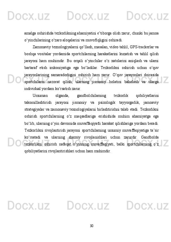 amalga oshirishda tezkorlikning ahamiyatini e’tiborga olish zarur, chunki bu jamoa
o‘yinchilarining o‘zaro aloqalarini va muvofiqligini oshiradi.
Zamonaviy texnologiyalarni qo‘llash, masalan, video tahlil, GPS-trackerlar va
boshqa   vositalar   yordamida   sportchilarning   harakatlarini   kuzatish   va   tahlil   qilish
jarayoni   ham   muhimdir.   Bu   orqali   o‘yinchilar   o‘z   xatolarini   aniqlash   va   ularni
bartaraf   etish   imkoniyatiga   ega   bo‘ladilar.   Tezkorlikni   oshirish   uchun   o‘quv
jarayonlarining   samaradorligini   oshirish   ham   zarur.   O‘quv   jarayonlari   doirasida
sportchilarni   nazorat   qilish,   ularning   jismoniy   holatini   baholash   va   ularga
individual yordam ko‘rsatish zarur.
Umuman   olganda,   gandbolchilarning   tezkorlik   qobiliyatlarini
takomillashtirish   jarayoni   jismoniy   va   psixologik   tayyorgarlik,   jamoaviy
strategiyalar va zamonaviy texnologiyalarni birlashtirishni talab etadi. Tezkorlikni
oshirish   sportchilarning   o‘z   maqsadlariga   erishishida   muhim   ahamiyatga   ega
bo‘lib, ularning o‘yin davomida muvaffaqiyatli harakat qilishlariga yordam beradi.
Tezkorlikni   rivojlantirish   jarayoni   sportchilarning   umumiy   muvaffaqiyatiga   ta’sir
ko‘rsatadi   va   ularning   shaxsiy   rivojlanishlari   uchun   zarurdir.   Gandbolda
tezkorlikni   oshirish   nafaqat   o‘yinning   muvaffaqiyati,   balki   sportchilarning   o‘z
qobiliyatlarini rivojlantirishlari uchun ham muhimdir.
30 