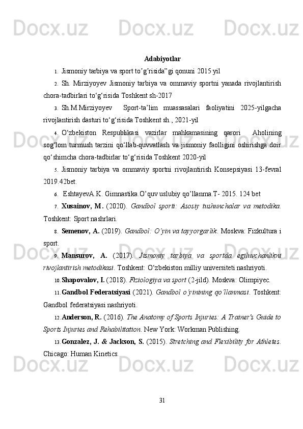 Adabiyotlar
1. Jismoniy tarbiya va sport to g risida”gi qonunʼ ʼ i  2015 yil 
2. Sh.   Mirziyoyev   Jismoniy   tarbiya   va   ommaviy   sportni   yanada   rivojlantirish
chora-tadbirlari to‘g‘risida  Toshkent sh-2017
3. Sh.M.Mirziyoyev     Sport-ta’lim   muassasalari   faoliyatini   2025-yilgacha
rivojlantirish dasturi to‘g‘risida  Toshkent sh., 2021-yil
4. O‘zbekiston   Respublikasi   vazirlar   mahkamasining   qarori     Aholining
sog‘lom   turmush   tarzini   qo‘llab-quvvatlash   va   jismoniy   faolligini   oshirishga   doir
qo‘shimcha chora-tadbirlar to‘g‘risida Toshkent 2020-yil
5. Jismoniy   tarbiya   va   ommaviy   sportni   rivojlantirish   Konsepsiyasi   13-fevral
2019.42bet.
6.  EshtayevA.K. Gimnastika.O’quv uslubiy qo’llanma.T- 2015. 124 bet
7. Xusainov,   M.   (2020).   Gandbol   sporti:   Asosiy   tushunchalar   va   metodika .
Toshkent: Sport nashrlari.
8. Semenov, A.   (2019).   Gandbol: O‘yin va tayyorgarlik .   Moskva: Fizkultura i
sport.
9. Mansurov,   A.   (2017).   Jismoniy   tarbiya   va   sportda   egiluvchanlikni
rivojlantirish metodikasi .  Toshkent: O‘zbekiston milliy universiteti nashriyoti.
10. Shapovalov, I.  (2018).  Fiziologiya va sport  (2-jild).  Moskva: Olimpiyec.
11. Gandbol Federatsiyasi   (2021).   Gandbol o‘yinining qo‘llanmasi .   Toshkent:
Gandbol federatsiyasi nashriyoti.
12. Anderson, R.  (2016).  The Anatomy of Sports Injuries: A Trainer's Guide to
Sports Injuries and Rehabilitation .  New York: Workman Publishing.
13. Gonzalez, J. & Jackson, S.   (2015).   Stretching and Flexibility for Athletes .
Chicago: Human Kinetics.
31 