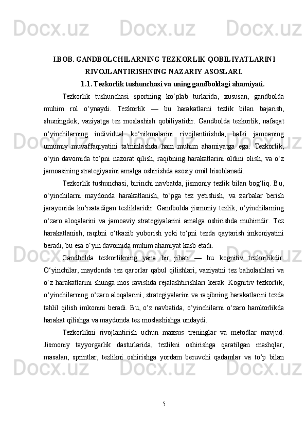 I.BOB.   GANDBOLCHILARNING TEZKORLIK QOBILIYATLARINI
RIVOJLANTIRISHNING NAZARIY ASOSLARI.
1.1.   Tezkorlik tushunchasi va uning gandboldagi ahamiyati.
Tezkorlik   tushunchasi   sportning   ko‘plab   turlarida,   xususan,   gandbolda
muhim   rol   o‘ynaydi.   Tezkorlik   —   bu   harakatlarni   tezlik   bilan   bajarish,
shuningdek,   vaziyatga   tez   moslashish   qobiliyatidir.   Gandbolda   tezkorlik,   nafaqat
o‘yinchilarning   individual   ko‘nikmalarini   rivojlantirishda,   balki   jamoaning
umumiy   muvaffaqiyatini   ta'minlashda   ham   muhim   ahamiyatga   ega.   Tezkorlik,
o‘yin   davomida   to‘pni   nazorat   qilish,   raqibning   harakatlarini   oldini   olish,   va   o‘z
jamoasining strategiyasini amalga oshirishda asosiy omil hisoblanadi.
Tezkorlik tushunchasi,  birinchi navbatda, jismoniy tezlik bilan bog‘liq. Bu,
o‘yinchilarni   maydonda   harakatlanish,   to‘pga   tez   yetishish,   va   zarbalar   berish
jarayonida   ko‘rsatadigan   tezliklaridir.   Gandbolda   jismoniy   tezlik,   o‘yinchilarning
o‘zaro   aloqalarini   va   jamoaviy   strategiyalarini   amalga   oshirishda   muhimdir.   Tez
harakatlanish,   raqibni   o‘tkazib   yuborish   yoki   to‘pni   tezda   qaytarish   imkoniyatini
beradi, bu esa o‘yin davomida muhim ahamiyat kasb etadi.
Gandbolda   tezkorlikning   yana   bir   jihati   —   bu   kognitiv   tezkorlikdir.
O‘yinchilar,   maydonda   tez   qarorlar   qabul   qilishlari,   vaziyatni   tez   baholashlari   va
o‘z   harakatlarini  shunga   mos  ravishda  rejalashtirishlari  kerak.  Kognitiv  tezkorlik,
o‘yinchilarning o‘zaro aloqalarini, strategiyalarini va raqibning harakatlarini tezda
tahlil  qilish  imkonini  beradi. Bu,  o‘z  navbatida, o‘yinchilarni  o‘zaro hamkorlikda
harakat qilishga va maydonda tez moslashishga undaydi.
Tezkorlikni   rivojlantirish   uchun   maxsus   treninglar   va   metodlar   mavjud.
Jismoniy   tayyorgarlik   dasturlarida,   tezlikni   oshirishga   qaratilgan   mashqlar,
masalan,   sprintlar,   tezlikni   oshirishga   yordam   beruvchi   qadamlar   va   to‘p   bilan
5 