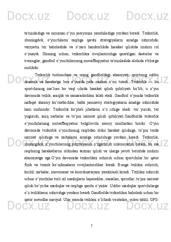 ta'minlashga va umuman o‘yin jarayonini yaxshilashga yordam beradi. Tezkorlik,
shuningdek,   o‘yinchilarni   raqibga   qarshi   strategiyalarni   amalga   oshirishda,
vaziyatni   tez   baholashda   va   o‘zaro   hamkorlikda   harakat   qilishda   muhim   rol
o‘ynaydi.   Shuning   uchun,   tezkorlikni   rivojlantirishga   qaratilgan   dasturlar   va
treninglar, gandbol o‘yinchilarining muvaffaqiyatini ta'minlashda alohida e'tiborga
molikdir.
Tezkorlik   tushunchasi   va   uning   gandboldagi   ahamiyati,   sportning   ushbu
dinamik   va   harakatga   boy   o‘yinida   juda   muhim   o‘rin   tutadi.   Tezkorlik   —   bu
sportchining   ma’lum   bir   vaqt   ichida   harakat   qilish   qobiliyati   bo‘lib,   u   o‘yin
davomida tezlik, aniqlik va samaradorlikni talab etadi. Gandbol o‘yinida tezkorlik
nafaqat   shaxsiy   ko‘rsatkichlar,   balki   jamoaviy   strategiyalarni   amalga   oshirishda
ham   muhimdir.   Tezkorlik   ko‘plab   jihatlarni   o‘z   ichiga   oladi:   tez   yurish,   tez
yugurish,   aniq   zarbalar   va   to‘pni   nazorat   qilish   qobiliyati.Gandbolda   tezkorlik
o‘yinchilarning   muvaffaqiyatini   belgilovchi   asosiy   omillardan   biridir.   O‘yin
davomida   tezkorlik   o‘yinchining   raqibdan   oldin   harakat   qilishiga,   to‘pni   tezda
nazorat   qilishiga   va   zarbalarni   amalga   oshirishiga   yordam   beradi.   Tezkorlik,
shuningdek,   o‘yinchilarning   pozitsiyasini   o‘zgartirish   imkoniyatini   beradi,   bu   esa
raqibning   harakatlarini   oldindan   taxmin   qilish   va   ularga   javob   berishda   muhim
ahamiyatga   ega.O‘yin   davomida   tezkorlikni   oshirish   uchun   sportchilar   bir   qator
fizik   va   texnik   ko‘nikmalarni   rivojlantirishlari   kerak.   Bunga   tezlikni   oshirish,
kuchli zarbalar, muvozanat va koordinatsiyani yaxshilash kiradi. Tezlikni oshirish
uchun o‘yinchilar turli xil mashqlarni bajaradilar, masalan, sprintlar, to‘pni nazorat
qilish bo‘yicha mashqlar va raqibga qarshi o‘yinlar. Ushbu mashqlar sportchilarga
o‘z tezliklarini oshirishga yordam beradi.Gandbolda tezkorlikni baholash uchun bir
qator metodlar mavjud. Ular orasida tezlikni o‘lchash vositalari, video tahlil, GPS-
7 