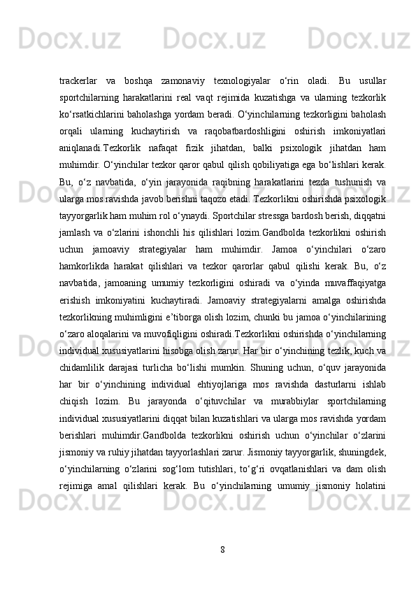 trackerlar   va   boshqa   zamonaviy   texnologiyalar   o‘rin   oladi.   Bu   usullar
sportchilarning   harakatlarini   real   vaqt   rejimida   kuzatishga   va   ularning   tezkorlik
ko‘rsatkichlarini baholashga yordam beradi. O‘yinchilarning tezkorligini baholash
orqali   ularning   kuchaytirish   va   raqobatbardoshligini   oshirish   imkoniyatlari
aniqlanadi.Tezkorlik   nafaqat   fizik   jihatdan,   balki   psixologik   jihatdan   ham
muhimdir. O‘yinchilar tezkor qaror qabul qilish qobiliyatiga ega bo‘lishlari kerak.
Bu,   o‘z   navbatida,   o‘yin   jarayonida   raqibning   harakatlarini   tezda   tushunish   va
ularga mos ravishda javob berishni taqozo etadi. Tezkorlikni oshirishda psixologik
tayyorgarlik ham muhim rol o‘ynaydi. Sportchilar stressga bardosh berish, diqqatni
jamlash   va   o‘zlarini   ishonchli   his   qilishlari   lozim.Gandbolda   tezkorlikni   oshirish
uchun   jamoaviy   strategiyalar   ham   muhimdir.   Jamoa   o‘yinchilari   o‘zaro
hamkorlikda   harakat   qilishlari   va   tezkor   qarorlar   qabul   qilishi   kerak.   Bu,   o‘z
navbatida,   jamoaning   umumiy   tezkorligini   oshiradi   va   o‘yinda   muvaffaqiyatga
erishish   imkoniyatini   kuchaytiradi.   Jamoaviy   strategiyalarni   amalga   oshirishda
tezkorlikning muhimligini e’tiborga olish lozim, chunki bu jamoa o‘yinchilarining
o‘zaro aloqalarini va muvofiqligini oshiradi.Tezkorlikni oshirishda o‘yinchilarning
individual xususiyatlarini hisobga olish zarur. Har bir o‘yinchining tezlik, kuch va
chidamlilik   darajasi   turlicha   bo‘lishi   mumkin.   Shuning   uchun,   o‘quv   jarayonida
har   bir   o‘yinchining   individual   ehtiyojlariga   mos   ravishda   dasturlarni   ishlab
chiqish   lozim.   Bu   jarayonda   o‘qituvchilar   va   murabbiylar   sportchilarning
individual xususiyatlarini diqqat bilan kuzatishlari va ularga mos ravishda yordam
berishlari   muhimdir.Gandbolda   tezkorlikni   oshirish   uchun   o‘yinchilar   o‘zlarini
jismoniy va ruhiy jihatdan tayyorlashlari zarur. Jismoniy tayyorgarlik, shuningdek,
o‘yinchilarning   o‘zlarini   sog‘lom   tutishlari,   to‘g‘ri   ovqatlanishlari   va   dam   olish
rejimiga   amal   qilishlari   kerak.   Bu   o‘yinchilarning   umumiy   jismoniy   holatini
8 
