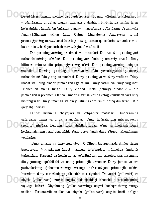Devid Myers fanning predmetiga quyidagicha ta’rif beradi: «Sotsial psixologiya bu
–   odamlarning   birbirlari   haqida   nimalarni   o‘ylashlari,   bir-birlariga   qanday   ta’sir
ko‘rsatishlari   hamda   bir-birlariga   qanday   munosabatda   bo‘lishlarini   o‘rganuvchi
fandir»1.Shuning   uchun   ham   Galina   Mixaylovna   Andreyeva   sotsial
psixologiyaning mavzu bahsi  haqidagi  hozirgi zamon qarashlarini umumlashtirib,
bu o‘rinda uch xil yondashish mavjudligini e’tirof etadi .  
Din   psixologiyasining   predmeti   va   metodlari   Din   va   din   psixologiyasi
tushunchalarining   ta’riflari.   Din   psixologiyasi   fanining   umumiy   tavsifi.   Ilmiy
bilimlar   tizimida   din   psixologiyasining   o’rni.   Din   psixologiyasining   tadqiqot
metodlari.   Dinning   psixologik   nazariyalari.   Din   psixologiyasining   asosiy
tushunchalari   Diniy   ong   tushunchasi.   Diniy   psixologiya   va   diniy   mafkura.   Diniy
ibodat   va   uning   dindor   psixologiyasiga   ta’siri.   Diniy   tasalli   va   diniy   targ’ibot.
Ishonch   va   uning   turlari.   Diniy   e’tiqod.   Ichki   (botiniy)   dindorlik   –   din
psixologiyasi predmeti sifatida. Dindor shaxsiga xos psixologik xususiyatlar Diniy
his-tuyg’ular. Diniy muomala va diniy ustunlik (o’z  dinini  boshq  dinlardan  ustun
qo’yish) hodisasi. 
Dindor   kishining   ehtiyojlari   va   xulq-atvor   motivlari.   Dindorlarning
qadriyatlar   tizimi   va   diniy   ustanovkalari.   Diniy   hodisalarning   intersubyektiv
(zohiriy)   jihatlari.   Dinning   shaxs   shakllanishidagi   o’rni   va   mohiyati   Diniy
kechinmalarning psixologik tahlili. Psixologiya fanida diniy e’tiqod tushunchasiga
yondashuv.
  Diniy   amallar   va   diniy   xulq-atvor.   G.Ollport   tadqiqotlarida   dindor   shaxsi
tipologiyasi.   V.Franklning   hayot   mazmuni   to’g’risidagi   ta’limotida   dindorlik
tushunchasi.   Rasional   va   konfessional   yo’naltirilgan   din   psixologiyasi.   Insonning
diniy   jamoaga   qo’shilishi   va   uning   psixologik   tomonlari   Diniy   jamoa   va   din
peshvolarining   (rahnamolarining)   insonga   ko’rsatadigan   psixologik   ta’siri.
Insonlarni   diniy   tashkilotlarga   jalb   etish   xususiyatlari.   Da’vatchi   (yollovchi)   va
obyekt   (yollanuvchi)   orasida   ongsizlik   darajasidagi   ishonchli   o’zaro   aloqaning
vujudga   kelishi.   Obyektning   (yollanuvchining)   ongini   boshqarishning   nutqiy
usullari.   Psixotexnik   usullar   va   obyekt   (yollanuvchi)   ongida   hosil   bo’lgan
11 