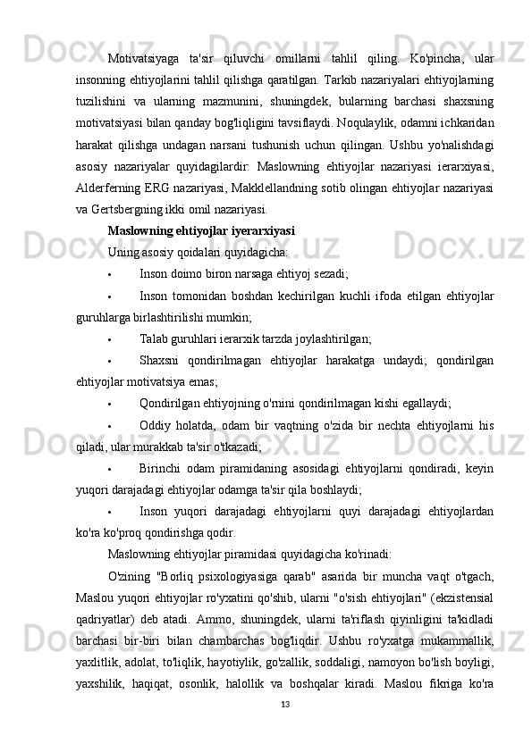 Motivatsiyaga   ta'sir   qiluvchi   omillarni   tahlil   qiling.   Ko'pincha,   ular
insonning ehtiyojlarini tahlil qilishga qaratilgan. Tarkib nazariyalari ehtiyojlarning
tuzilishini   va   ularning   mazmunini,   shuningdek,   bularning   barchasi   shaxsning
motivatsiyasi bilan qanday bog'liqligini tavsiflaydi. Noqulaylik, odamni ichkaridan
harakat   qilishga   undagan   narsani   tushunish   uchun   qilingan.   Ushbu   yo'nalishdagi
asosiy   nazariyalar   quyidagilardir:   Maslowning   ehtiyojlar   nazariyasi   ierarxiyasi,
Alderferning ERG nazariyasi, Makklellandning sotib olingan ehtiyojlar nazariyasi
va Gertsbergning ikki omil nazariyasi.
Maslowning ehtiyojlar iyerarxiyasi
Uning asosiy qoidalari quyidagicha:
 Inson doimo biron narsaga ehtiyoj sezadi;
 Inson   tomonidan   boshdan   kechirilgan   kuchli   ifoda   etilgan   ehtiyojlar
guruhlarga birlashtirilishi mumkin;
 Talab guruhlari ierarxik tarzda joylashtirilgan;
 Shaxsni   qondirilmagan   ehtiyojlar   harakatga   undaydi;   qondirilgan
ehtiyojlar motivatsiya emas;
 Qondirilgan ehtiyojning o'rnini qondirilmagan kishi egallaydi;
 Oddiy   holatda,   odam   bir   vaqtning   o'zida   bir   nechta   ehtiyojlarni   his
qiladi, ular murakkab ta'sir o'tkazadi;
 Birinchi   odam   piramidaning   asosidagi   ehtiyojlarni   qondiradi,   keyin
yuqori darajadagi ehtiyojlar odamga ta'sir qila boshlaydi;
 Inson   yuqori   darajadagi   ehtiyojlarni   quyi   darajadagi   ehtiyojlardan
ko'ra ko'proq qondirishga qodir.
Maslowning ehtiyojlar piramidasi quyidagicha ko'rinadi:
O'zining   "Borliq   psixologiyasiga   qarab"   asarida   bir   muncha   vaqt   o'tgach,
Maslou yuqori ehtiyojlar ro'yxatini qo'shib, ularni "o'sish ehtiyojlari" (ekzistensial
qadriyatlar)   deb   atadi.   Ammo,   shuningdek,   ularni   ta'riflash   qiyinligini   ta'kidladi
barchasi   bir-biri   bilan   chambarchas   bog'liqdir.   Ushbu   ro'yxatga   mukammallik,
yaxlitlik, adolat, to'liqlik, hayotiylik, go'zallik, soddaligi, namoyon bo'lish boyligi,
yaxshilik,   haqiqat,   osonlik,   halollik   va   boshqalar   kiradi.   Maslou   fikriga   ko'ra
13 