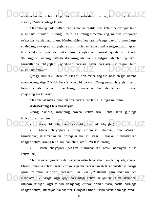 o'sishga   bo'lgan   ehtiyoj   ko'pincha   inson   faoliyati   uchun   eng   kuchli   turtki   bo'lib,
shaxsiy o'sish tarkibiga kiradi.
Maslowning   tadqiqotlari   haqiqatga   qanchalik   mos   kelishini   o'zingiz   bilib
olishingiz   mumkin.   Buning   uchun   siz   o'zingiz   uchun   eng   muhim   ehtiyojlar
ro'yxatini   tuzishingiz,   ularni   Maslou   ehtiyojlari   piramidasiga   muvofiq   guruhlarga
ajratishingiz va qaysi ehtiyojlarni siz birinchi navbatda qondirayotganingizni, qaysi
biri   -   ikkinchisida   va   hokazolarni   aniqlashga   harakat   qilishingiz   kerak.
Shuningdek,   sizning   xatti-harakatlaringizda   va   siz   bilgan   odamlarning   xatti-
harakatlarida   ehtiyojlarni   qondirish   darajasi   qaysi   darajada   ustunligini   bilib
olishingiz mumkin.
Qizig'i   shundaki,   Ibrohim   Maslou   "o'z-o'zini   anglash   bosqichiga"   barcha
odamlarning  atigi  2%  etib  boradi  degan  fikrda  edi. O'zingizning  ehtiyojlaringizni
hayot   natijalaringizga   moslashtiring,   shunda   siz   bu   odamlardan   biri   yoki
yo'qligingizni ko'rasiz.
Maslow nazariyasi bilan bu erda batafsilroq tanishishingiz mumkin.
Alderferning ERG nazariyasi
Uning   fikricha,   insonning   barcha   ehtiyojlarini   uchta   katta   guruhga
birlashtirish mumkin:
 Mavjudlik ehtiyojlari (xavfsizlik, fiziologik ehtiyojlar);
 Aloqa   ehtiyojlari   (ijtimoiy   ehtiyojlar;   do'stlar,   oila   a'zolari,
hamkasblar,   dushmanlar   va   boshqalar   bo'lish   istagi   +   Maslou   piramidasidan
bo'lgan ehtiyojlarning bir qismi: tan olish, o'zini o'zi tasdiqlash);
 O'sish   ehtiyojlari   (Maslou   piramidasidan   o'zini   namoyon   qilish
ehtiyojlari).
Maslou nazariyasi Alderfer nazariyasidan faqat shu bilan farq qiladi, chunki
Maslou fikricha ehtiyojlardan ehtiyojlargacha harakatlanish faqat pastdan yuqoriga
qarab   mumkin.   Alderfer   harakatni   har   ikki   yo'nalishda   ham   mumkin   deb
hisoblaydi.   Yuqoriga,   agar   quyi   darajadagi   ehtiyojlar   qondirilsa   va   aksincha.
Bundan   tashqari,   agar   yuqori   darajadagi   ehtiyoj   qondirilmasa,   pastki   darajaga
bo'lgan ehtiyoj kuchayadi va odamning diqqat-e'tibori ushbu pastki darajaga o'tadi.
14 