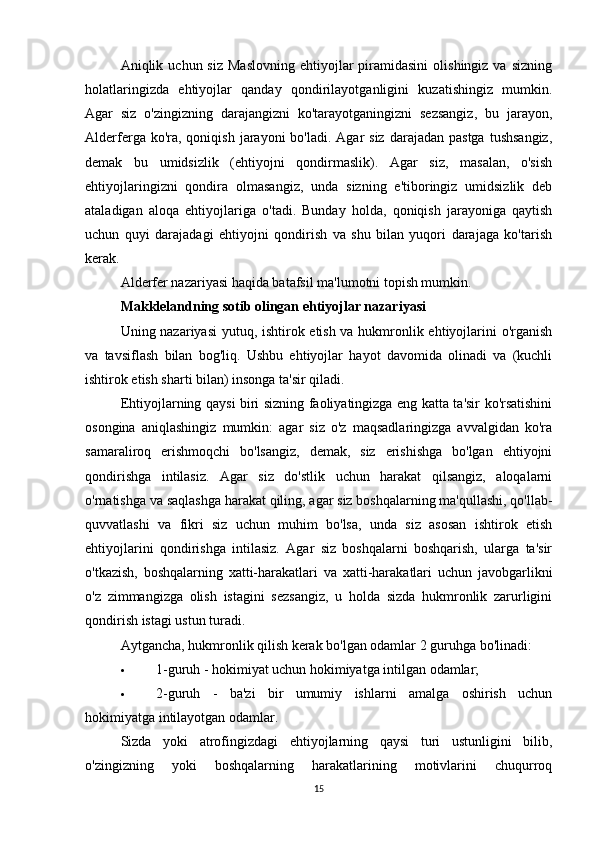 Aniqlik  uchun  siz  Maslovning  ehtiyojlar   piramidasini   olishingiz  va  sizning
holatlaringizda   ehtiyojlar   qanday   qondirilayotganligini   kuzatishingiz   mumkin.
Agar   siz   o'zingizning   darajangizni   ko'tarayotganingizni   sezsangiz,   bu   jarayon,
Alderferga  ko'ra,  qoniqish  jarayoni  bo'ladi.  Agar  siz  darajadan  pastga  tushsangiz,
demak   bu   umidsizlik   (ehtiyojni   qondirmaslik).   Agar   siz,   masalan,   o'sish
ehtiyojlaringizni   qondira   olmasangiz,   unda   sizning   e'tiboringiz   umidsizlik   deb
ataladigan   aloqa   ehtiyojlariga   o'tadi.   Bunday   holda,   qoniqish   jarayoniga   qaytish
uchun   quyi   darajadagi   ehtiyojni   qondirish   va   shu   bilan   yuqori   darajaga   ko'tarish
kerak.
Alderfer nazariyasi haqida batafsil ma'lumotni topish mumkin.
Makklelandning sotib olingan ehtiyojlar nazariyasi
Uning nazariyasi  yutuq, ishtirok etish va hukmronlik ehtiyojlarini o'rganish
va   tavsiflash   bilan   bog'liq.   Ushbu   ehtiyojlar   hayot   davomida   olinadi   va   (kuchli
ishtirok etish sharti bilan) insonga ta'sir qiladi.
Ehtiyojlarning qaysi biri sizning faoliyatingizga eng katta ta'sir ko'rsatishini
osongina   aniqlashingiz   mumkin:   agar   siz   o'z   maqsadlaringizga   avvalgidan   ko'ra
samaraliroq   erishmoqchi   bo'lsangiz,   demak,   siz   erishishga   bo'lgan   ehtiyojni
qondirishga   intilasiz.   Agar   siz   do'stlik   uchun   harakat   qilsangiz,   aloqalarni
o'rnatishga va saqlashga harakat qiling, agar siz boshqalarning ma'qullashi, qo'llab-
quvvatlashi   va   fikri   siz   uchun   muhim   bo'lsa,   unda   siz   asosan   ishtirok   etish
ehtiyojlarini   qondirishga   intilasiz.   Agar   siz   boshqalarni   boshqarish,   ularga   ta'sir
o'tkazish,   boshqalarning   xatti-harakatlari   va   xatti-harakatlari   uchun   javobgarlikni
o'z   zimmangizga   olish   istagini   sezsangiz,   u   holda   sizda   hukmronlik   zarurligini
qondirish istagi ustun turadi.
Aytgancha, hukmronlik qilish kerak bo'lgan odamlar 2 guruhga bo'linadi:
 1-guruh - hokimiyat uchun hokimiyatga intilgan odamlar;
 2-guruh   -   ba'zi   bir   umumiy   ishlarni   amalga   oshirish   uchun
hokimiyatga intilayotgan odamlar.
Sizda   yoki   atrofingizdagi   ehtiyojlarning   qaysi   turi   ustunligini   bilib,
o'zingizning   yoki   boshqalarning   harakatlarining   motivlarini   chuqurroq
15 