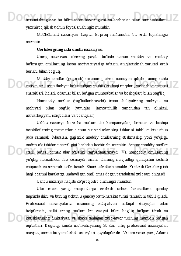 tushunishingiz   va   bu   bilimlardan   hayotingizni   va   boshqalar   bilan   munosabatlarni
yaxshiroq qilish uchun foydalanishingiz mumkin.
McClellanad   nazariyasi   haqida   ko'proq   ma'lumotni   bu   erda   topishingiz
mumkin.
Gertsbergning ikki omilli nazariyasi
Uning   nazariyasi   o'zining   paydo   bo'lishi   uchun   moddiy   va   moddiy
bo'lmagan   omillarning   inson   motivatsiyasiga   ta'sirini   aniqlashtirish   zarurati   ortib
borishi bilan bog'liq.
Moddiy   omillar   (gigienik)   insonning   o'zini   namoyon   qilishi,   uning   ichki
ehtiyojlari, inson faoliyat ko'rsatadigan muhit (ish haqi miqdori, yashash va mehnat
sharoitlari, holati, odamlar bilan bo'lgan munosabatlar va boshqalar) bilan bog'liq.
Nomoddiy   omillar   (rag'batlantiruvchi)   inson   faoliyatining   mohiyati   va
mohiyati   bilan   bog'liq   (yutuqlar,   jamoatchilik   tomonidan   tan   olinishi,
muvaffaqiyati, istiqbollari va boshqalar).
Ushbu   nazariya   bo'yicha   ma'lumotlar   kompaniyalar,   firmalar   va   boshqa
tashkilotlarning   menejerlari   uchun   o'z   xodimlarining   ishlarini   tahlil   qilish   uchun
juda   samarali.   Masalan,   gigienik   moddiy   omillarning   etishmasligi   yoki   yo'qligi,
xodim o'z ishidan noroziligini boshdan kechirishi mumkin. Ammo moddiy omillar
etarli   bo'lsa,   demak   ular   o'zlarini   rag'batlantirmaydi.   Va   nomoddiy   omillarning
yo'qligi   norozilikka   olib   kelmaydi,   ammo   ularning   mavjudligi   qoniqishni   keltirib
chiqaradi va samarali turtki beradi. Shuni ta'kidlash kerakki, Frederik Gertsberg ish
haqi odamni harakatga undaydigan omil emas degan paradoksal xulosani chiqardi.
Ushbu nazariya haqida ko'proq bilib olishingiz mumkin.
Ular   inson   yangi   maqsadlarga   erishish   uchun   harakatlarni   qanday
taqsimlashini va buning uchun u qanday xatti-harakat turini tanlashini tahlil qiladi.
Protsessual   nazariyalarda   insonning   xulq-atvori   nafaqat   ehtiyojlar   bilan
belgilanadi,   balki   uning   ma'lum   bir   vaziyat   bilan   bog'liq   bo'lgan   idrok   va
kutishlarining   funktsiyasi   va   shaxs   tanlagan   xulq-atvor   turining   mumkin   bo'lgan
oqibatlari.   Bugungi   kunda   motivatsiyaning   50   dan   ortiq   protsessual   nazariyalari
mavjud, ammo bu yo'nalishda asosiylari quyidagilardir: Vroom nazariyasi, Adams
16 