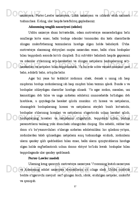 nazariyasi,   Porter-Lawler   nazariyasi,   Lokk   nazariyasi   va   ishtirok   etish   nazorati
tushunchasi. Keling, ular haqida batafsilroq gaplashamiz.
Adamsning tenglik nazariyasi (adolat)
Ushbu   nazariya   shuni   ko'rsatadiki,   odam   motivatsiya   samaradorligini   ba'zi
omillarga   ko'ra   emas,   balki   boshqa   odamlar   tomonidan   shu   kabi   sharoitlarda
olingan   mukofotlarning   taxminlarini   hisobga   olgan   holda   baholaydi.   O'sha.
motivatsiya   shaxsning   ehtiyojlari   nuqtai   nazaridan   emas,   balki   o'zini   boshqalar
bilan taqqoslash asosida ko'rib chiqiladi. Biz sub'ektiv baholash haqida gapiramiz
va   odamlar   o'zlarining   sa'y-harakatlari   va   olingan   natijalarni   boshqalarning   sa'y-
harakatlari va natijalari bilan taqqoslashadi. Va bu erda uchta variant mumkin: past
baho, adolatli baho, ortiqcha baho.
Agar   biz   yana   bir   tashkilot   xodimini   olsak,   demak   u   uning   ish   haqi
miqdorini  boshqa xodimlarning ish haqi miqdori  bilan taxmin qiladi. Bunda u va
boshqalar   ishlaydigan   sharoitlar   hisobga   olinadi.   Va   agar   xodim,   masalan,   uni
kamsitilgan   deb   bilsa   va   unga   nisbatan   adolatsiz   munosabatda   bo'lishgan   deb
hisoblasa,   u   quyidagicha   harakat   qilishi   mumkin:   o'z   hissasi   va   natijalarini,
shuningdek   boshqalarning   hissasi   va   natijalarini   ataylab   buzib   ko'rsatishi;
boshqalar   o'zlarining   hissalari   va   natijalarini   o'zgartirishi   uchun   harakat   qilish;
boshqalarning   hissalari   va   natijalarini   o'zgartirish;   taqqoslash   uchun   boshqa
parametrlarni tanlang yoki shunchaki ishingizdan chiqing. Shu sababli, rahbar har
doim   o'z   bo'ysunuvchilari   o'zlariga   nisbatan   adolatsizlikni   his   qiladimi-yo'qmi,
xodimlardan   talab   qilinadigan   natijalarni   aniq   tushunishga   erishish,   xodimlarni
ularni   qanday   qilib   qadrlashlari   bilan   emas,   balki   ularni   qiziqtirishlarini   hisobga
olgan   holda   rag'batlantirish   uchun   doimo   ehtiyot   bo'lishi   kerak.   boshqalar   bilan
taqqoslaganda ular qanday qadrlanadi.
Porter-Lawler modeli
Ularning keng qamrovli motivatsiya nazariyasi Vroomning kutish nazariyasi
va   Adamsning   adolat   nazariyasi   elementlarini   o'z   ichiga   oladi.   Ushbu   modelda
beshta o'zgaruvchi mavjud: sarf qilingan kuch, idrok, erishilgan natijalar, mukofot
va qoniqish.
17 