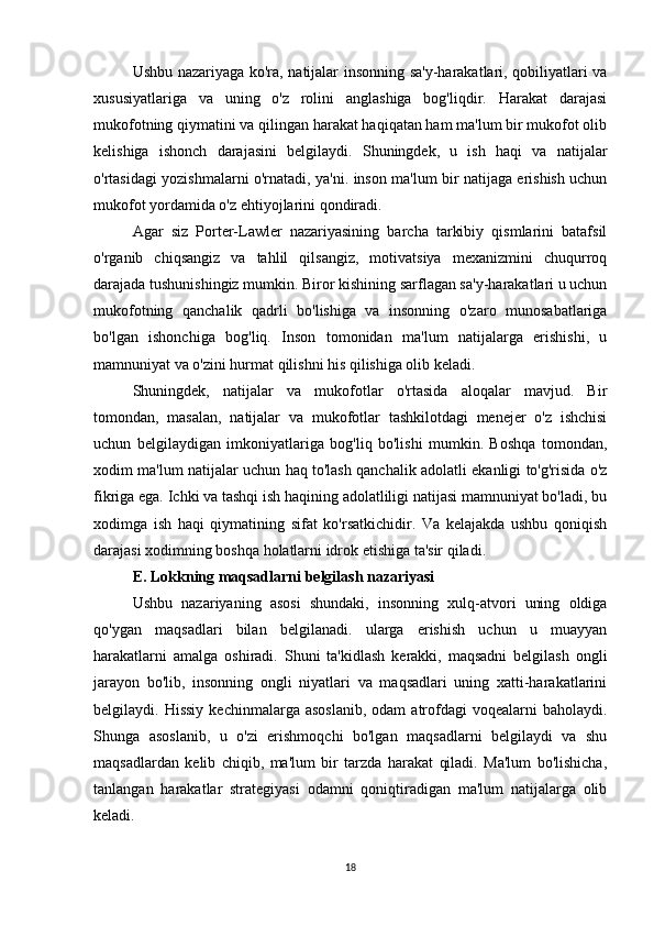 Ushbu nazariyaga ko'ra, natijalar insonning sa'y-harakatlari, qobiliyatlari va
xususiyatlariga   va   uning   o'z   rolini   anglashiga   bog'liqdir.   Harakat   darajasi
mukofotning qiymatini va qilingan harakat haqiqatan ham ma'lum bir mukofot olib
kelishiga   ishonch   darajasini   belgilaydi.   Shuningdek,   u   ish   haqi   va   natijalar
o'rtasidagi yozishmalarni o'rnatadi, ya'ni. inson ma'lum bir natijaga erishish uchun
mukofot yordamida o'z ehtiyojlarini qondiradi.
Agar   siz   Porter-Lawler   nazariyasining   barcha   tarkibiy   qismlarini   batafsil
o'rganib   chiqsangiz   va   tahlil   qilsangiz,   motivatsiya   mexanizmini   chuqurroq
darajada tushunishingiz mumkin. Biror kishining sarflagan sa'y-harakatlari u uchun
mukofotning   qanchalik   qadrli   bo'lishiga   va   insonning   o'zaro   munosabatlariga
bo'lgan   ishonchiga   bog'liq.   Inson   tomonidan   ma'lum   natijalarga   erishishi,   u
mamnuniyat va o'zini hurmat qilishni his qilishiga olib keladi.
Shuningdek,   natijalar   va   mukofotlar   o'rtasida   aloqalar   mavjud.   Bir
tomondan,   masalan,   natijalar   va   mukofotlar   tashkilotdagi   menejer   o'z   ishchisi
uchun   belgilaydigan   imkoniyatlariga   bog'liq   bo'lishi   mumkin.   Boshqa   tomondan,
xodim ma'lum natijalar uchun haq to'lash qanchalik adolatli ekanligi to'g'risida o'z
fikriga ega. Ichki va tashqi ish haqining adolatliligi natijasi mamnuniyat bo'ladi, bu
xodimga   ish   haqi   qiymatining   sifat   ko'rsatkichidir.   Va   kelajakda   ushbu   qoniqish
darajasi xodimning boshqa holatlarni idrok etishiga ta'sir qiladi.
E. Lokkning maqsadlarni belgilash nazariyasi
Ushbu   nazariyaning   asosi   shundaki,   insonning   xulq-atvori   uning   oldiga
qo'ygan   maqsadlari   bilan   belgilanadi.   ularga   erishish   uchun   u   muayyan
harakatlarni   amalga   oshiradi.   Shuni   ta'kidlash   kerakki,   maqsadni   belgilash   ongli
jarayon   bo'lib,   insonning   ongli   niyatlari   va   maqsadlari   uning   xatti-harakatlarini
belgilaydi.  Hissiy   kechinmalarga  asoslanib,  odam  atrofdagi  voqealarni  baholaydi.
Shunga   asoslanib,   u   o'zi   erishmoqchi   bo'lgan   maqsadlarni   belgilaydi   va   shu
maqsadlardan   kelib   chiqib,   ma'lum   bir   tarzda   harakat   qiladi.   Ma'lum   bo'lishicha,
tanlangan   harakatlar   strategiyasi   odamni   qoniqtiradigan   ma'lum   natijalarga   olib
keladi.
18 
