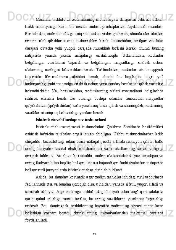 Masalan,   tashkilotda   xodimlarning   motivatsiyasi   darajasini   oshirish   uchun,
Lokk   nazariyasiga   ko'ra,   bir   nechta   muhim   printsiplardan   foydalanish   mumkin.
Birinchidan, xodimlar oldiga aniq maqsad qo'yishingiz kerak, shunda ular ulardan
nimani   talab   qilishlarini   aniq   tushunishlari   kerak.   Ikkinchidan,   berilgan   vazifalar
darajasi   o'rtacha   yoki   yuqori   darajada   murakkab   bo'lishi   kerak,   chunki   buning
natijasida   yanada   yaxshi   natijalarga   erishilmoqda.   Uchinchidan,   xodimlar
belgilangan   vazifalarni   bajarish   va   belgilangan   maqsadlarga   erishish   uchun
o'zlarining   roziligini   bildirishlari   kerak.   To'rtinchidan,   xodimlar   o'z   taraqqiyoti
to'g'risida   fikr-mulohaza   olishlari   kerak,   chunki   bu   bog'liqlik   to'g'ri   yo'l
tanlanganligi yoki maqsadga erishish uchun yana qanday harakatlar qilish zarurligi
ko'rsatkichidir.   Va,   beshinchidan,   xodimlarning   o'zlari   maqsadlarni   belgilashda
ishtirok   etishlari   kerak.   Bu   odamga   boshqa   odamlar   tomonidan   maqsadlar
qo'yilishidan (qo'yilishidan) ko'ra yaxshiroq ta'sir qiladi va shuningdek, xodimning
vazifalarini aniqroq tushunishga yordam beradi.
Ishtirok etuvchi boshqaruv tushunchasi
Ishtirok   etish   menejmenti   tushunchalari   Qo'shma   Shtatlarda   hosildorlikni
oshirish   bo'yicha   tajribalar   orqali   ishlab   chiqilgan.   Ushbu   tushunchalardan   kelib
chiqadiki, tashkilotdagi  odam  o'zini  nafaqat  ijrochi sifatida namoyon qiladi, balki
uning   faoliyatini   tashkil   etish,   ish   sharoitlari   va   harakatlarining   samaradorligiga
qiziqish   bildiradi.   Bu   shuni   ko'rsatadiki,   xodim   o'z   tashkilotida   yuz   beradigan   va
uning faoliyati bilan bog'liq bo'lgan, lekin u bajaradigan funktsiyalardan tashqarida
bo'lgan turli jarayonlarda ishtirok etishga qiziqish bildiradi.
Aslida, bu shunday ko'rinadi: agar xodim tashkilot ichidagi turli tadbirlarda
faol ishtirok etsa va bundan qoniqish olsa, u holda u yanada sifatli, yuqori sifatli va
samarali   ishlaydi.   Agar   xodimga   tashkilotdagi   faoliyati   bilan   bog'liq   masalalarda
qaror   qabul   qilishga   ruxsat   berilsa,   bu   uning   vazifalarini   yaxshiroq   bajarishga
undaydi.   Bu,   shuningdek,   tashkilotning   hayotida   xodimning   hissasi   ancha   katta
bo'lishiga   yordam   beradi,   chunki   uning   imkoniyatlaridan   maksimal   darajada
foydalaniladi.
19 