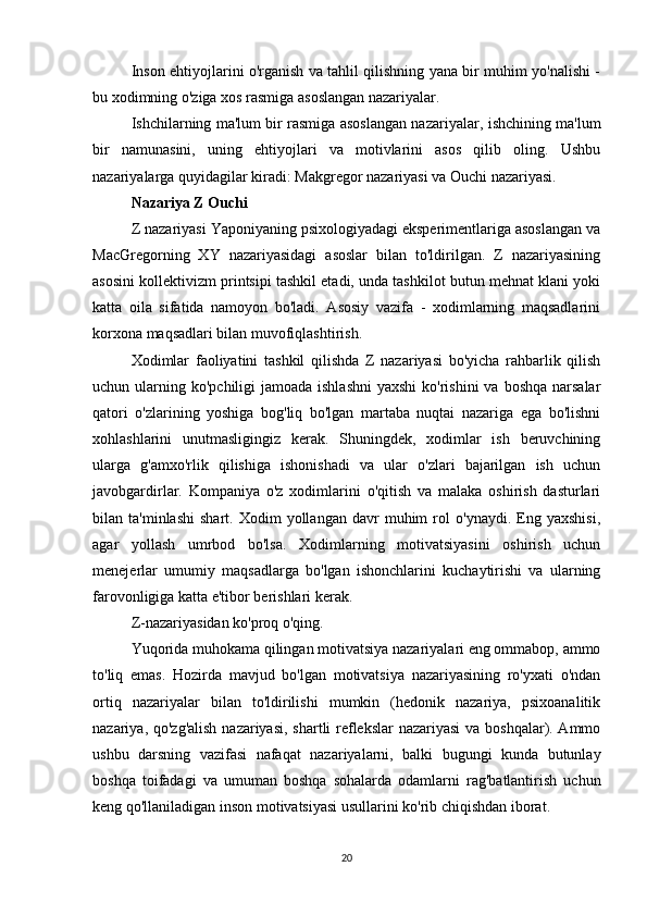 Inson ehtiyojlarini o'rganish va tahlil qilishning yana bir muhim yo'nalishi -
bu xodimning o'ziga xos rasmiga asoslangan nazariyalar.
Ishchilarning ma'lum bir rasmiga asoslangan nazariyalar , ishchining ma'lum
bir   namunasini,   uning   ehtiyojlari   va   motivlarini   asos   qilib   oling.   Ushbu
nazariyalarga quyidagilar kiradi: Makgregor nazariyasi va Ouchi nazariyasi.
Nazariya Z Ouchi
Z nazariyasi Yaponiyaning psixologiyadagi eksperimentlariga asoslangan va
MacGregorning   XY   nazariyasidagi   asoslar   bilan   to'ldirilgan.   Z   nazariyasining
asosini kollektivizm printsipi tashkil etadi, unda tashkilot butun mehnat klani yoki
katta   oila   sifatida   namoyon   bo'ladi.   Asosiy   vazifa   -   xodimlarning   maqsadlarini
korxona maqsadlari bilan muvofiqlashtirish.
Xodimlar   faoliyatini   tashkil   qilishda   Z   nazariyasi   bo'yicha   rahbarlik   qilish
uchun ularning ko'pchiligi  jamoada ishlashni  yaxshi  ko'rishini  va boshqa narsalar
qatori   o'zlarining   yoshiga   bog'liq   bo'lgan   martaba   nuqtai   nazariga   ega   bo'lishni
xohlashlarini   unutmasligingiz   kerak.   Shuningdek,   xodimlar   ish   beruvchining
ularga   g'amxo'rlik   qilishiga   ishonishadi   va   ular   o'zlari   bajarilgan   ish   uchun
javobgardirlar.   Kompaniya   o'z   xodimlarini   o'qitish   va   malaka   oshirish   dasturlari
bilan  ta'minlashi   shart.   Xodim   yollangan   davr   muhim   rol   o'ynaydi.   Eng   yaxshisi,
agar   yollash   umrbod   bo'lsa.   Xodimlarning   motivatsiyasini   oshirish   uchun
menejerlar   umumiy   maqsadlarga   bo'lgan   ishonchlarini   kuchaytirishi   va   ularning
farovonligiga katta e'tibor berishlari kerak.
Z-nazariyasidan ko'proq o'qing.
Yuqorida muhokama qilingan motivatsiya nazariyalari eng ommabop, ammo
to'liq   emas.   Hozirda   mavjud   bo'lgan   motivatsiya   nazariyasining   ro'yxati   o'ndan
ortiq   nazariyalar   bilan   to'ldirilishi   mumkin   (hedonik   nazariya,   psixoanalitik
nazariya, qo'zg'alish  nazariyasi, shartli reflekslar  nazariyasi  va boshqalar). Ammo
ushbu   darsning   vazifasi   nafaqat   nazariyalarni,   balki   bugungi   kunda   butunlay
boshqa   toifadagi   va   umuman   boshqa   sohalarda   odamlarni   rag'batlantirish   uchun
keng qo'llaniladigan inson motivatsiyasi usullarini ko'rib chiqishdan iborat.
20 