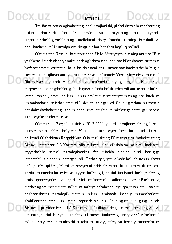KIRISH
Ilm-fan va texnologiyalarning jadal rivojlanishi, global dunyoda raqobatning
ortishi   sharoitida   har   bir   davlat   va   jamiyatning   bu   jarayonda
raqobatbardoshligiyoshlarning   intellektual   rivoji   hamda   ularning   iste’dodi   va
qobiliyatlarini to‘liq amalga oshirishga e’tibor berishga bog‘liq bo‘ladi.
O‘zbekiston Respublikasi prezidenti Sh.M.Mirziyoyev o‘zining nutqida “Biz
yoshlarga doir davlat siyosatini hech og‘ishmasdan, qat’iyat bilan davom ettiramiz.
Nafaqat davom ettiramiz, balki bu siyosatni  eng ustuvor vazifamiz sifatida bugun
zamon   talab   qilayotgan   yuksak   darajaga   ko‘taramiz.Yoshlarimizning   mustaqil
fikrlaydigan,   yuksak   intellektual   va   ma’navisalohiyatga   ega   bo‘lib,   dunyo
miqyosida o‘z tengdoshlariga hech qaysi sohada bo‘sh kelmaydigan insonlar bo‘lib
kamol   topishi,   baxtli   bo‘lishi   uchun   davlatimiz   vajamiyatimizning   bor   kuch   va
imkoniyatlarini   safarbar   etamiz1”,   deb   ta’kidlagan   edi.Shuning   uchun   bu   masala
har doim davlatlarning uzoq muddatli rivojlanishini ta’minlashga qaratilgan barcha
strategiyalarda aks ettirilgan. 
O‘zbekiston   Respublikasining   2017-2021   yillarda   rivojlantirishning   beshta
ustuvor   yo‘nalishlari   bo‘yicha   Harakatlar   strategiyasi   ham   bu   borada   istisno
bo‘lmadi.O‘zbekistan Respublikasi Oliy majlisining IX sessiyasida davlatimizning
Birinchi  prezidenti   I.A.Karimov oliy  ta’limni   isloh qilishda  va  malakali   kadrlarni
tayyorlashda   sotsial   psixologiyaning   fan   sifatida   alohida   o‘rni   borligiga
jamoatchilik   diqqatini   qaratgan   edi.   Darhaqiqat,   yetuk   kadr   bo‘lish   uchun   shaxs
nafaqat   o‘z   iqtidori,   bilimi   va   saviyasini   oshirishi   zarur,   balki   jamiyatda   turlicha
sotsial   munosabatlar   tizimiga   tayyor   bo‘lmog‘i,   sotsial   faoliyatni   boshqarishning
ilmiy   qonuniyatlari   va   qoidalarini   mukammal   egallamog‘i   zarur.Boshqaruv,
marketing va menejment, ta’lim  va tarbiya sohalarida, ayniqsa,inson omili  va uni
boshqarishning   psixologik   tizimini   bilishi   jamiyatda   insoniy   munosabatlarni
shakllantirish   orqali   uni   kamol   toptirish   yo‘lidir.   Shuninguchun   bugungi   kunda
Birinchi   prezidentimiz   I.A.Karimov   ta’kidlaganidek,   sotsial   psixologiya   va
umuman, sotsial faoliyat bilan shug‘ullanuvchi fanlarning asosiy vazifasi barkamol
avlod   tarbiyasini   ta’minlovchi   barcha   ma’naviy,   ruhiy   va   insoniy   munosabatlar
3 