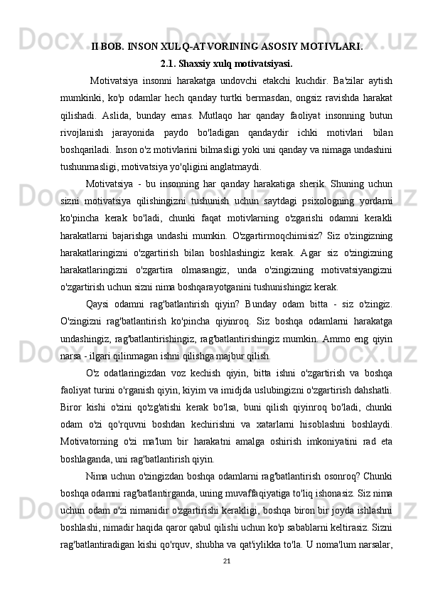 II BOB.  INSON XULQ-ATVORINING ASOSIY MOTIVLARI.
2.1. Shaxsiy xulq motivatsiyasi.
  Motivatsiya   insonni   harakatga   undovchi   etakchi   kuchdir.   Ba'zilar   aytish
mumkinki,   ko'p   odamlar   hech   qanday   turtki   bermasdan,   ongsiz   ravishda   harakat
qilishadi.   Aslida,   bunday   emas.   Mutlaqo   har   qanday   faoliyat   insonning   butun
rivojlanish   jarayonida   paydo   bo'ladigan   qandaydir   ichki   motivlari   bilan
boshqariladi. Inson o'z motivlarini bilmasligi yoki uni qanday va nimaga undashini
tushunmasligi, motivatsiya yo'qligini anglatmaydi.
Motivatsiya   -   bu   insonning   har   qanday   harakatiga   sherik.   Shuning   uchun
sizni   motivatsiya   qilishingizni   tushunish   uchun   saytdagi   psixologning   yordami
ko'pincha   kerak   bo'ladi,   chunki   faqat   motivlarning   o'zgarishi   odamni   kerakli
harakatlarni   bajarishga   undashi   mumkin.   O'zgartirmoqchimisiz?   Siz   o'zingizning
harakatlaringizni   o'zgartirish   bilan   boshlashingiz   kerak.   Agar   siz   o'zingizning
harakatlaringizni   o'zgartira   olmasangiz,   unda   o'zingizning   motivatsiyangizni
o'zgartirish uchun sizni nima boshqarayotganini tushunishingiz kerak.
Qaysi   odamni   rag'batlantirish   qiyin?   Bunday   odam   bitta   -   siz   o'zingiz.
O'zingizni   rag'batlantirish   ko'pincha   qiyinroq.   Siz   boshqa   odamlarni   harakatga
undashingiz,   rag'batlantirishingiz,   rag'batlantirishingiz   mumkin.   Ammo   eng   qiyin
narsa - ilgari qilinmagan ishni qilishga majbur qilish.
O'z   odatlaringizdan   voz   kechish   qiyin,   bitta   ishni   o'zgartirish   va   boshqa
faoliyat turini o'rganish qiyin, kiyim va imidjda uslubingizni o'zgartirish dahshatli.
Biror   kishi   o'zini   qo'zg'atishi   kerak   bo'lsa,   buni   qilish   qiyinroq   bo'ladi,   chunki
odam   o'zi   qo'rquvni   boshdan   kechirishni   va   xatarlarni   hisoblashni   boshlaydi.
Motivatorning   o'zi   ma'lum   bir   harakatni   amalga   oshirish   imkoniyatini   rad   eta
boshlaganda, uni rag'batlantirish qiyin.
Nima uchun o'zingizdan boshqa odamlarni rag'batlantirish osonroq? Chunki
boshqa odamni rag'batlantirganda, uning muvaffaqiyatiga to'liq ishonasiz. Siz nima
uchun odam o'zi nimanidir o'zgartirishi kerakligi, boshqa biron bir joyda ishlashni
boshlashi, nimadir haqida qaror qabul qilishi uchun ko'p sabablarni keltirasiz. Sizni
rag'batlantiradigan kishi qo'rquv, shubha va qat'iylikka to'la. U noma'lum narsalar,
21 