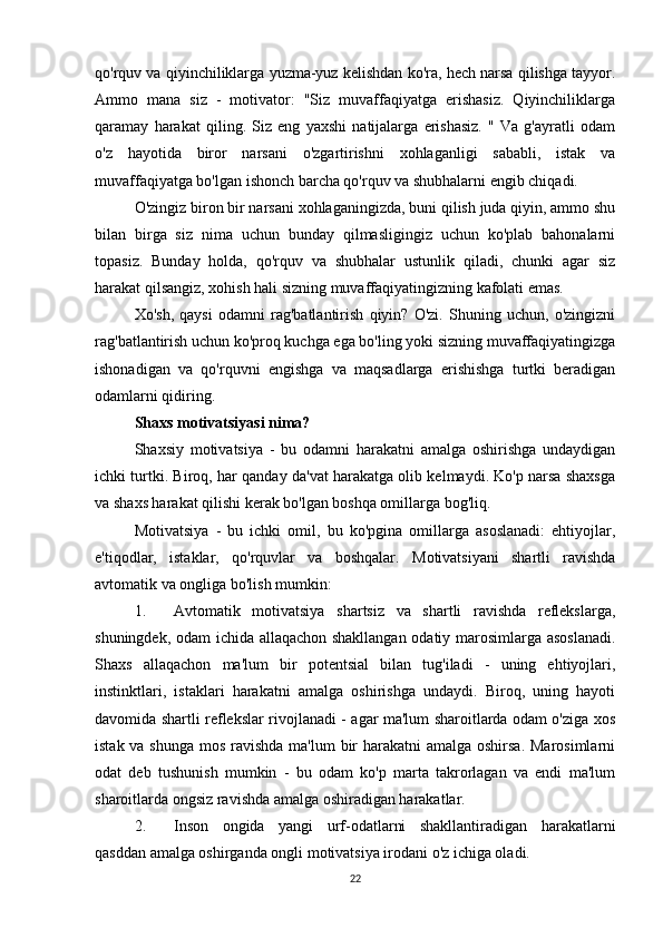 qo'rquv va qiyinchiliklarga yuzma-yuz kelishdan ko'ra, hech narsa qilishga tayyor.
Ammo   mana   siz   -   motivator:   "Siz   muvaffaqiyatga   erishasiz.   Qiyinchiliklarga
qaramay   harakat   qiling.   Siz   eng   yaxshi   natijalarga   erishasiz.   "   Va   g'ayratli   odam
o'z   hayotida   biror   narsani   o'zgartirishni   xohlaganligi   sababli,   istak   va
muvaffaqiyatga bo'lgan ishonch barcha qo'rquv va shubhalarni engib chiqadi.
O'zingiz biron bir narsani xohlaganingizda, buni qilish juda qiyin, ammo shu
bilan   birga   siz   nima   uchun   bunday   qilmasligingiz   uchun   ko'plab   bahonalarni
topasiz.   Bunday   holda,   qo'rquv   va   shubhalar   ustunlik   qiladi,   chunki   agar   siz
harakat qilsangiz, xohish hali sizning muvaffaqiyatingizning kafolati emas.
Xo'sh,   qaysi   odamni   rag'batlantirish   qiyin?   O'zi.   Shuning   uchun,   o'zingizni
rag'batlantirish uchun ko'proq kuchga ega bo'ling yoki sizning muvaffaqiyatingizga
ishonadigan   va   qo'rquvni   engishga   va   maqsadlarga   erishishga   turtki   beradigan
odamlarni qidiring.
Shaxs motivatsiyasi nima?
Shaxsiy   motivatsiya   -   bu   odamni   harakatni   amalga   oshirishga   undaydigan
ichki turtki. Biroq, har qanday da'vat harakatga olib kelmaydi. Ko'p narsa shaxsga
va shaxs harakat qilishi kerak bo'lgan boshqa omillarga bog'liq.
Motivatsiya   -   bu   ichki   omil,   bu   ko'pgina   omillarga   asoslanadi:   ehtiyojlar,
e'tiqodlar,   istaklar,   qo'rquvlar   va   boshqalar.   Motivatsiyani   shartli   ravishda
avtomatik va ongliga bo'lish mumkin:
1. Avtomatik   motivatsiya   shartsiz   va   shartli   ravishda   reflekslarga,
shuningdek, odam ichida allaqachon shakllangan odatiy marosimlarga asoslanadi.
Shaxs   allaqachon   ma'lum   bir   potentsial   bilan   tug'iladi   -   uning   ehtiyojlari,
instinktlari,   istaklari   harakatni   amalga   oshirishga   undaydi.   Biroq,   uning   hayoti
davomida shartli reflekslar rivojlanadi - agar ma'lum sharoitlarda odam o'ziga xos
istak va shunga  mos ravishda ma'lum  bir harakatni amalga oshirsa. Marosimlarni
odat   deb   tushunish   mumkin   -   bu   odam   ko'p   marta   takrorlagan   va   endi   ma'lum
sharoitlarda ongsiz ravishda amalga oshiradigan harakatlar.
2. Inson   ongida   yangi   urf-odatlarni   shakllantiradigan   harakatlarni
qasddan amalga oshirganda ongli motivatsiya irodani o'z ichiga oladi.
22 