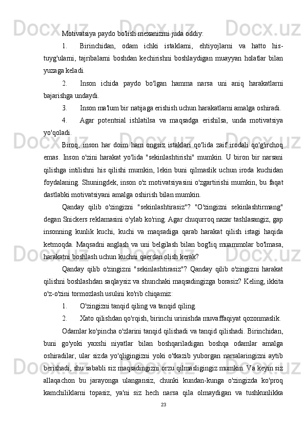 Motivatsiya paydo bo'lish mexanizmi juda oddiy:
1. Birinchidan,   odam   ichki   istaklarni,   ehtiyojlarni   va   hatto   his-
tuyg'ularni,   tajribalarni   boshdan   kechirishni   boshlaydigan   muayyan   holatlar   bilan
yuzaga keladi.
2. Inson   ichida   paydo   bo'lgan   hamma   narsa   uni   aniq   harakatlarni
bajarishga undaydi.
3. Inson ma'lum bir natijaga erishish uchun harakatlarni amalga oshiradi.
4. Agar   potentsial   ishlatilsa   va   maqsadga   erishilsa,   unda   motivatsiya
yo'qoladi.
Biroq,   inson   har   doim   ham   ongsiz   istaklari   qo'lida   zaif   irodali   qo'g'irchoq
emas.   Inson   o'zini   harakat   yo'lida   "sekinlashtirishi"   mumkin.   U   biron   bir   narsani
qilishga   intilishni   his   qilishi   mumkin,   lekin   buni   qilmaslik   uchun   iroda   kuchidan
foydalaning. Shuningdek, inson o'z motivatsiyasini  o'zgartirishi mumkin, bu faqat
dastlabki motivatsiyani amalga oshirish bilan mumkin.
Qanday   qilib   o'zingizni   "sekinlashtirasiz"?   "O'zingizni   sekinlashtirmang"
degan Snickers reklamasini o'ylab ko'ring. Agar chuqurroq nazar tashlasangiz, gap
insonning   kunlik   kuchi,   kuchi   va   maqsadiga   qarab   harakat   qilish   istagi   haqida
ketmoqda. Maqsadni  anglash va uni belgilash bilan bog'liq muammolar bo'lmasa,
harakatni boshlash uchun kuchni qaerdan olish kerak?
Qanday   qilib   o'zingizni   "sekinlashtirasiz"?   Qanday   qilib   o'zingizni   harakat
qilishni boshlashdan saqlaysiz va shunchaki maqsadingizga borasiz?  Keling, ikkita
o'z-o'zini tormozlash usulini ko'rib chiqamiz:
1. O'zingizni tanqid qiling va tanqid qiling.
2. Xato qilishdan qo'rqish, birinchi urinishda muvaffaqiyat qozonmaslik.
Odamlar ko'pincha o'zlarini tanqid qilishadi va tanqid qilishadi. Birinchidan,
buni   go'yoki   yaxshi   niyatlar   bilan   boshqariladigan   boshqa   odamlar   amalga
oshiradilar,   ular   sizda   yo'qligingizni   yoki   o'tkazib   yuborgan   narsalaringizni   aytib
berishadi, shu sababli siz maqsadingizni orzu qilmasligingiz mumkin. Va keyin siz
allaqachon   bu   jarayonga   ulangansiz,   chunki   kundan-kunga   o'zingizda   ko'proq
kamchiliklarni   topasiz,   ya'ni   siz   hech   narsa   qila   olmaydigan   va   tushkunlikka
23 