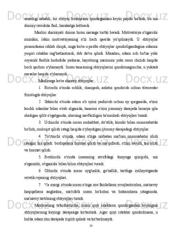emasligi sababli, bir ehtiyoj boshqasini  qondirgandan keyin paydo bo'ladi, bu uni
doimiy ravishda faol, harakatga keltiradi.
Maslou shaxsiyati doimo biron narsaga turtki beradi. Motivatsiya o'zgarishi
mumkin,   lekin   motivatsiyaning   o'zi   hech   qaerda   yo'qolmaydi.   U   ehtiyojlar
piramidasini ishlab chiqdi, unga ko'ra u pastki ehtiyojlar qondirilgandagina odamni
yuqori   istaklar   rag'batlantiradi,   deb   da'vo   qiladi.   Masalan,   odam   och   bo'lsa   yoki
seysmik   faollik   hududida   yashasa,   hayotning   mazmuni   yoki   rasm   chizish   haqida
hech qachon o'ylamaydi. Inson tanasining ehtiyojlarini qondirmaguncha, u yuksak
narsalar haqida o'ylamaydi.
Maslowga ko'ra shaxsiy ehtiyojlar:
1. Birinchi   o'rinda   ochlik,   chanqash,   axlatni   qondirish   uchun   elementar
fiziologik ehtiyojlar.
2. Ikkinchi   o'rinda   odam   o'z   uyini   yashirish   uchun   uy   qurganida,   o'zini
kuchli odamlar bilan o'rab olganida, tanasini o'zini jismoniy darajada himoya qila
oladigan qilib o'rgatganda, ularning xavfsizligini ta'minlash ehtiyojlari turadi.
3. Uchinchi   o'rinda  inson  muhabbat,  do'stlik,  kimdir  bilan  munosabatda
bo'lish, muloqot qilish istagi haqida o'ylaydigan ijtimoiy darajadagi ehtiyojlar.
4. To'rtinchi   o'rinda,   odam   o'ziga   nisbatan   ma'lum   munosabatni   olish
istagini his qiladi: boshqalarni hurmat qilish va ma'qullash, o'zini sevish, tan olish
va hurmat qilish.
5. Beshinchi   o'rinda   insonning   atrofidagi   dunyoga   qiziqishi,   uni
o'rganishi, o'rganishi bilan bilim ehtiyojlari turadi.
6. Oltinchi   o'rinda   inson   uyg'unlik,   go'zallik,   tartibga   intilayotganda
estetik rejaning ehtiyojlari.
7. Va oxirgi o'rinda inson o'ziga xos fazilatlarni rivojlantirishni, ma'naviy
haqiqatlarni   anglashni,   ma'rifatli   inson   bo'lishni   va   hokazolarni   istaganida,
ma'naviy tartibning ehtiyojlari turadi.
Maslowning   ta'kidlashicha,   inson   quyi   istaklarni   qondirgandan   keyingina
ehtiyojlarning   keyingi   darajasiga   ko'tariladi.   Agar   quyi   istaklar   qondirilmasa,   u
holda odam shu darajada tiqilib qoladi va ko'tarilmaydi.
25 