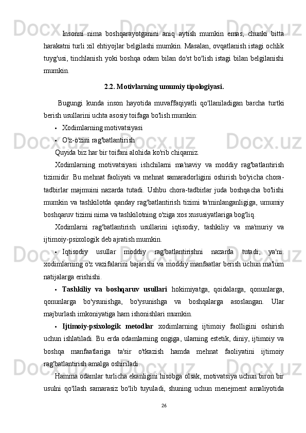 Insonni   nima   boshqarayotganini   aniq   aytish   mumkin   emas,   chunki   bitta
harakatni turli xil ehtiyojlar belgilashi mumkin. Masalan, ovqatlanish istagi ochlik
tuyg'usi, tinchlanish  yoki  boshqa odam  bilan  do'st  bo'lish  istagi  bilan belgilanishi
mumkin.
2.2. Motivlarning umumiy tipologiyasi.
  Bugungi   kunda   inson   hayotida   muvaffaqiyatli   qo'llaniladigan   barcha   turtki
berish usullarini uchta asosiy toifaga bo'lish mumkin:
 Xodimlarning motivatsiyasi
 O'z-o'zini rag'batlantirish
Quyida biz har bir toifani alohida ko'rib chiqamiz.
Xodimlarning   motivatsiyasi   ishchilarni   ma'naviy   va   moddiy   rag'batlantirish
tizimidir. Bu mehnat  faoliyati va mehnat  samaradorligini oshirish bo'yicha chora-
tadbirlar   majmuini   nazarda   tutadi.   Ushbu   chora-tadbirlar   juda   boshqacha   bo'lishi
mumkin   va   tashkilotda   qanday   rag'batlantirish   tizimi   ta'minlanganligiga,   umumiy
boshqaruv tizimi nima va tashkilotning o'ziga xos xususiyatlariga bog'liq.
Xodimlarni   rag'batlantirish   usullarini   iqtisodiy,   tashkiliy   va   ma'muriy   va
ijtimoiy-psixologik deb ajratish mumkin.
 Iqtisodiy   usullar   moddiy   rag'batlantirishni   nazarda   tutadi,   ya'ni.
xodimlarning o'z vazifalarini bajarishi va moddiy manfaatlar berish uchun ma'lum
natijalarga erishishi.
 Tashkiliy   va   boshqaruv   usullari   hokimiyatga,   qoidalarga,   qonunlarga,
qonunlarga   bo'ysunishga,   bo'ysunishga   va   boshqalarga   asoslangan.   Ular
majburlash imkoniyatiga ham ishonishlari mumkin.
 Ijtimoiy-psixologik   metodlar   xodimlarning   ijtimoiy   faolligini   oshirish
uchun ishlatiladi. Bu erda odamlarning ongiga, ularning estetik, diniy, ijtimoiy va
boshqa   manfaatlariga   ta'sir   o'tkazish   hamda   mehnat   faoliyatini   ijtimoiy
rag'batlantirish amalga oshiriladi.
Hamma odamlar turlicha ekanligini hisobga olsak, motivatsiya uchun biron bir
usulni   qo'llash   samarasiz   bo'lib   tuyuladi,   shuning   uchun   menejment   amaliyotida
26 