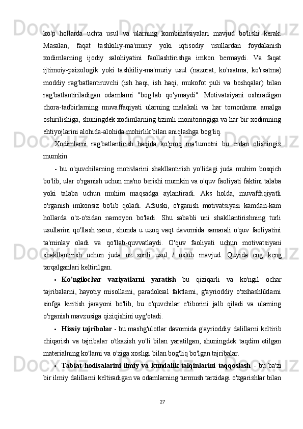ko'p   hollarda   uchta   usul   va   ularning   kombinatsiyalari   mavjud   bo'lishi   kerak.
Masalan,   faqat   tashkiliy-ma'muriy   yoki   iqtisodiy   usullardan   foydalanish
xodimlarning   ijodiy   salohiyatini   faollashtirishga   imkon   bermaydi.   Va   faqat
ijtimoiy-psixologik   yoki   tashkiliy-ma'muriy   usul   (nazorat,   ko'rsatma,   ko'rsatma)
moddiy   rag'batlantiruvchi   (ish   haqi,   ish   haqi,   mukofot   puli   va   boshqalar)   bilan
rag'batlantiriladigan   odamlarni   "bog'lab   qo'ymaydi".   Motivatsiyani   oshiradigan
chora-tadbirlarning   muvaffaqiyati   ularning   malakali   va   har   tomonlama   amalga
oshirilishiga, shuningdek xodimlarning tizimli monitoringiga va har bir xodimning
ehtiyojlarini alohida-alohida mohirlik bilan aniqlashga bog'liq.
Xodimlarni   rag'batlantirish   haqida   ko'proq   ma'lumotni   bu   erdan   olishingiz
mumkin.
-   bu   o'quvchilarning   motivlarini   shakllantirish   yo'lidagi   juda   muhim   bosqich
bo'lib, ular o'rganish uchun ma'no berishi mumkin va o'quv faoliyati faktini talaba
yoki   talaba   uchun   muhim   maqsadga   aylantiradi.   Aks   holda,   muvaffaqiyatli
o'rganish   imkonsiz   bo'lib   qoladi.   Afsuski,   o'rganish   motivatsiyasi   kamdan-kam
hollarda   o'z-o'zidan   namoyon   bo'ladi.   Shu   sababli   uni   shakllantirishning   turli
usullarini   qo'llash   zarur,  shunda   u  uzoq   vaqt   davomida   samarali   o'quv   faoliyatini
ta'minlay   oladi   va   qo'llab-quvvatlaydi.   O'quv   faoliyati   uchun   motivatsiyani
shakllantirish   uchun   juda   oz   sonli   usul   /   uslub   mavjud.   Quyida   eng   keng
tarqalganlari keltirilgan.
 Ko'ngilochar   vaziyatlarni   yaratish   bu   qiziqarli   va   ko'ngil   ochar
tajribalarni,   hayotiy   misollarni,   paradoksal   faktlarni,   g'ayrioddiy   o'xshashliklarni
sinfga   kiritish   jarayoni   bo'lib,   bu   o'quvchilar   e'tiborini   jalb   qiladi   va   ularning
o'rganish mavzusiga qiziqishini uyg'otadi.
 Hissiy tajribalar  - bu mashg'ulotlar davomida g'ayrioddiy dalillarni keltirib
chiqarish   va   tajribalar   o'tkazish   yo'li   bilan   yaratilgan,   shuningdek   taqdim   etilgan
materialning ko'lami va o'ziga xosligi bilan bog'liq bo'lgan tajribalar.
 Tabiat   hodisalarini   ilmiy   va   kundalik   talqinlarini   taqqoslash   -   bu   ba'zi
bir ilmiy dalillarni keltiradigan va odamlarning turmush tarzidagi o'zgarishlar bilan
27 