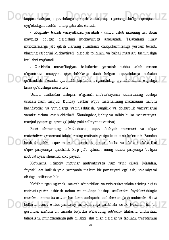 taqqoslanadigan,   o'quvchilarga   qiziqish   va   ko'proq   o'rganishga   bo'lgan   qiziqishni
uyg'otadigan usuldir. u haqiqatni aks ettiradi.
 Kognitiv   bahsli   vaziyatlarni   yaratish   -   ushbu   uslub   nizoning   har   doim
mavzuga   bo'lgan   qiziqishini   kuchayishiga   asoslanadi.   Talabalarni   ilmiy
munozaralarga   jalb   qilish   ularning   bilimlarini   chuqurlashtirishga   yordam   beradi,
ularning  e'tiborini  kuchaytiradi,  qiziqish  to'lqinini  va  bahsli   masalani   tushunishga
intilishni uyg'otadi.
 O'qishda   muvaffaqiyat   holatlarini   yaratish   ushbu   uslub   asosan
o'rganishda   muayyan   qiyinchiliklarga   duch   kelgan   o'quvchilarga   nisbatan
qo'llaniladi.   Texnika   quvonchli   tajribalar   o'rganishdagi   qiyinchiliklarni   engishga
hissa qo'shishiga asoslanadi.
Ushbu   usullardan   tashqari,   o'rganish   motivatsiyasini   oshirishning   boshqa
usullari   ham   mavjud.   Bunday   usullar   o'quv   materialining   mazmunini   muhim
kashfiyotlar   va   yutuqlarga   yaqinlashtirish,   yangilik   va   dolzarblik   vaziyatlarini
yaratish   uchun   ko'rib   chiqiladi.   Shuningdek,   ijobiy   va   salbiy   bilim   motivatsiyasi
mavjud (yuqoriga qarang (ijobiy yoki salbiy motivatsiya).
Ba'zi   olimlarning   ta'kidlashicha,   o'quv   faoliyati   mazmuni   va   o'quv
materialining mazmuni talabalarning motivatsiyasiga katta ta'sir ko'rsatadi. Bundan
kelib   chiqadiki,   o'quv   materiali   qanchalik   qiziqarli   bo'lsa   va   talaba   /   talaba   faol
o'quv   jarayoniga   qanchalik   ko'p   jalb   qilinsa,   uning   ushbu   jarayonga   bo'lgan
motivatsiyasi shunchalik ko'payadi.
Ko'pincha,   ijtimoiy   motivlar   motivatsiyaga   ham   ta'sir   qiladi.   Masalan,
foydalilikka   intilish   yoki   jamiyatda   ma'lum   bir   pozitsiyani   egallash,   hokimiyatni
olishga intilish va h.k.
Ko'rib turganingizdek, maktab o'quvchilari  va universitet  talabalarining o'qish
motivatsiyasini   oshirish   uchun   siz   mutlaqo   boshqa   usullardan   foydalanishingiz
mumkin, ammo bu usullar har doim boshqacha bo'lishini anglash muhimdir. Ba'zi
hollarda   asosiy   e'tibor   jamoaviy   motivatsiyaga   qaratilishi   kerak.   Masalan,   har   bir
guruhdan   ma'lum   bir   masala   bo'yicha   o'zlarining   sub'ektiv   fikrlarini   bildirishni,
talabalarni munozaralarga jalb qilishni, shu bilan qiziqish va faollikni uyg'otishini
28 