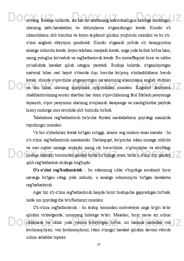 so'rang. Boshqa hollarda, siz har bir talabaning individualligini hisobga olishingiz,
ularning   xatti-harakatlari   va   ehtiyojlarini   o'rganishingiz   kerak.   Kimdir   o'z
izlanishlarini olib borishni va keyin taqdimot qilishni yoqtirishi mumkin va bu o'z-
o'zini   anglash   ehtiyojini   qondiradi.   Kimdir   o'rganish   yo'lida   o'z   taraqqiyotini
amalga oshirishi kerak, keyin talabani maqtash kerak, unga juda kichik bo'lsa ham,
uning yutug'ini ko'rsatish va rag'batlantirish kerak. Bu muvaffaqiyat hissi va ushbu
yo'nalishda   harakat   qilish   istagini   yaratadi.   Boshqa   holatda,   o'rganilayotgan
material   bilan   real   hayot   o'rtasida   iloji   boricha   ko'proq   o'xshashliklarni   berish
kerak, shunda o'quvchilar o'rganayotgan narsalarining ahamiyatini anglab etishlari
va   shu   bilan   ularning   qiziqishini   uyg'otishlari   mumkin.   Kognitiv   faoliyatni
shakllantirishning asosiy shartlari har doim o'quvchilarning faol fikrlash jarayoniga
tayanish, o'quv jarayonini ularning rivojlanish darajasiga va mashg'ulotlar paytida
hissiy muhitga mos ravishda olib borilishi bo'ladi.
Talabalarni   rag'batlantirish   bo'yicha   foydali   maslahatlarni   quyidagi   manzilda
topishingiz mumkin.
Va biz o'ylashimiz kerak bo'lgan so'nggi, ammo eng muhim emas masala - bu
o'z-o'zini rag'batlantirish masalasidir. Darhaqiqat, ko'pincha odam nimaga intilishi
va   oxir-oqibat   nimaga   erishishi   uning   ish   beruvchilar,   o'qituvchilar   va   atrofdagi
boshqa odamlar tomonidan qanday turtki bo'lishiga emas, balki u o'zini o'zi qanday
qilib rag'batlantira olishiga bog'liqdir.
O'z-o'zini   rag'batlantirish   -   bu   odamning   ichki   e'tiqodiga   asoslanib   biror
narsaga   bo'lgan   istagi   yoki   xohishi;   u   amalga   oshirmoqchi   bo'lgan   harakatni
rag'batlantirish.
Agar biz o'z-o'zini rag'batlantirish haqida biroz boshqacha gapiradigan bo'lsak,
unda uni quyidagicha ta'riflashimiz mumkin:
O'z-o'zini   rag'batlantirish   -   bu   tashqi   tomondan   motivatsiya   unga   to'g'ri   ta'sir
qilishni   to'xtatganda,   insonning   holatiga   ta'siri.   Masalan,   biror   narsa   siz   uchun
ishlamasa   va   ishlar   juda   yomon   ketayotgan   bo'lsa,   siz   hamma   narsadan   voz
kechmoqchisiz,   voz   kechmoqchisiz,   lekin   o'zingiz   harakat   qilishni   davom   ettirish
uchun sabablar topasiz.
29 