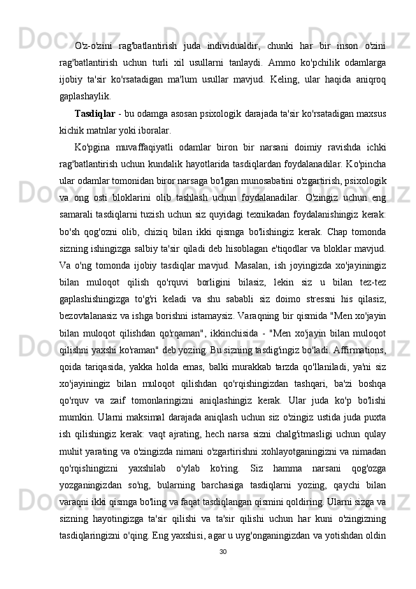 O'z-o'zini   rag'batlantirish   juda   individualdir,   chunki   har   bir   inson   o'zini
rag'batlantirish   uchun   turli   xil   usullarni   tanlaydi.   Ammo   ko'pchilik   odamlarga
ijobiy   ta'sir   ko'rsatadigan   ma'lum   usullar   mavjud.   Keling,   ular   haqida   aniqroq
gaplashaylik.
Tasdiqlar  - bu odamga asosan psixologik darajada ta'sir ko'rsatadigan maxsus
kichik matnlar yoki iboralar.
Ko'pgina   muvaffaqiyatli   odamlar   biron   bir   narsani   doimiy   ravishda   ichki
rag'batlantirish uchun kundalik hayotlarida tasdiqlardan foydalanadilar. Ko'pincha
ular odamlar tomonidan biror narsaga bo'lgan munosabatini o'zgartirish, psixologik
va   ong   osti   bloklarini   olib   tashlash   uchun   foydalanadilar.   O'zingiz   uchun   eng
samarali  tasdiqlarni  tuzish  uchun siz quyidagi  texnikadan  foydalanishingiz  kerak:
bo'sh   qog'ozni   olib,   chiziq   bilan   ikki   qismga   bo'lishingiz   kerak.   Chap   tomonda
sizning ishingizga salbiy ta'sir qiladi deb hisoblagan e'tiqodlar va bloklar mavjud.
Va   o'ng   tomonda   ijobiy   tasdiqlar   mavjud.   Masalan,   ish   joyingizda   xo'jayiningiz
bilan   muloqot   qilish   qo'rquvi   borligini   bilasiz,   lekin   siz   u   bilan   tez-tez
gaplashishingizga   to'g'ri   keladi   va   shu   sababli   siz   doimo   stressni   his   qilasiz,
bezovtalanasiz va ishga borishni istamaysiz. Varaqning bir qismida "Men xo'jayin
bilan   muloqot   qilishdan   qo'rqaman",   ikkinchisida   -   "Men   xo'jayin   bilan   muloqot
qilishni yaxshi ko'raman" deb yozing. Bu sizning tasdig'ingiz bo'ladi. Affirmations,
qoida   tariqasida,   yakka   holda   emas,   balki   murakkab   tarzda   qo'llaniladi,   ya'ni   siz
xo'jayiningiz   bilan   muloqot   qilishdan   qo'rqishingizdan   tashqari,   ba'zi   boshqa
qo'rquv   va   zaif   tomonlaringizni   aniqlashingiz   kerak.   Ular   juda   ko'p   bo'lishi
mumkin.   Ularni   maksimal   darajada   aniqlash   uchun   siz   o'zingiz   ustida   juda   puxta
ish   qilishingiz   kerak:   vaqt   ajrating,   hech   narsa   sizni   chalg'itmasligi   uchun   qulay
muhit yarating va o'zingizda nimani o'zgartirishni xohlayotganingizni va nimadan
qo'rqishingizni   yaxshilab   o'ylab   ko'ring.   Siz   hamma   narsani   qog'ozga
yozganingizdan   so'ng,   bularning   barchasiga   tasdiqlarni   yozing,   qaychi   bilan
varaqni ikki qismga bo'ling va faqat tasdiqlangan qismini qoldiring. Ularni sizga va
sizning   hayotingizga   ta'sir   qilishi   va   ta'sir   qilishi   uchun   har   kuni   o'zingizning
tasdiqlaringizni o'qing. Eng yaxshisi, agar u uyg'onganingizdan va yotishdan oldin
30 