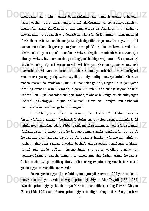 mohiyatini   tahlil   qilish,   ularni   boshqarishning   eng   samarali   usullarini   hayotga
tadbiq etishdir. Bu o‘rinda, ayniqsa sotsial tafakkurning, yangicha dunyoqarash va
munosabatlarning   shakllanishini,   insonning   o‘ziga   va   o‘zgalarga   ta’sir   etishning
mexanizmlarini  o‘rganish eng dolzarb masalalardandir.Davrimiz insonni  mustaqil
fikrli   shaxs   sifatida   har   bir   soniyada   o‘ylashga,fikrlashga,   mulohaza   yuritib,   o‘zi
uchun   xulosalar   chiqarishga   majbur   etmoqda.Ya’ni,   bu   cheksiz   olamda   biz
o‘zimizni   o‘zgalarsiz,   o‘z   manfaatlarimizni   o‘zgalar   manfaatisiz   tasavvur   qila
olmaganimiz uchun ham sotsial  psixologiyani bilishga majburmiz. Zero, mustaqil
davlatimizning   siyosati   inson   manfaatini   himoya   qilish,uning   uchun   munosib
turmush   tarzini   yaratish   ekan,   bu   ishlarni   amalga   oshirish   uchun   bo‘lg‘usi
mutaxassis,   pedagog-o‘qituvchi,   ziyoli   ijtimoiy   borliq   qonuniyatlarini   bilishi   va
undan   maromida   foydalanib,   turmush   normalariga   bo‘ysungan   holda   jamiyatda
o‘zining   munosib   o‘rnini   egallab,   fuqarolik   burchini   ado   etishga   tayyor   bo‘lishi
darkor. Shu nuqtai nazardan olib qaralganda, talabalar hukmiga havola etilayotgan
“Sotsial   psixologiya”   o‘quv   qo‘llanmasi   shaxs   va   jamiyat   munosabatlari
qonuniyatlarini tavsiflashga bag‘ishlangandir.
1   Sh.Mirziyoyev.   Erkin   va   farovon,   demokratik   O‘zbekiston   davlatini
birgalikda barpo etamiz. – Toshkent: O’zbekiston,  psixologiyasini tushunish, tahlil
qilish, rivojlantirishga jiddiy e’tibor berish masalasi xamma zamonlarda va hamma
davlatlarda  xam   ijtimoiy-iqtisodiy   taraqqiyotning   etakchi   vazifalaridan   biri   bo’lib
kelgan.Insoniyat   jamiyati   paydo   bo‘lib,   odamlar   hamkorlikda   mehnat   qilish   va
yashash   ehtiyojini   sezgan   davrdan   boshlab   ularda   sotsial   psixologik   tafakkur,
sotsial   ruh   paydo   bo‘lgan.   Insoniyatning   eng   ilg‘or   vakillari   bunday   ruh
qonuniyatlarini   o‘rganish,   uning   sirli   tomonlarini   sharhlashga   urinib   kelganlar.
Lekin sotsial ruh qanchalik qadimiy bo‘lsa, uning sirlarini o‘rganuvchi fani   sotsial
psixologiya   shunchalik navqirondir.
Sotsial   psixologiya   fan   sifatida   yaratilgan   yili   rasman   1908-yil   hisoblanib,
xuddi   ana   shu   yil   Londonda   ingliz   psixologi   Uilyam   Mak-Dugall   (1871-1938)
«Sotsial   psixologiyaga   kirish»,   Nyu-Yorkda   amerikalik   sotsiolog   Edvard   Olsvort
Ross (1866-1951) esa «Sotsial psixologiya» darsligini chop etdilar. Bu yilda ham
4 