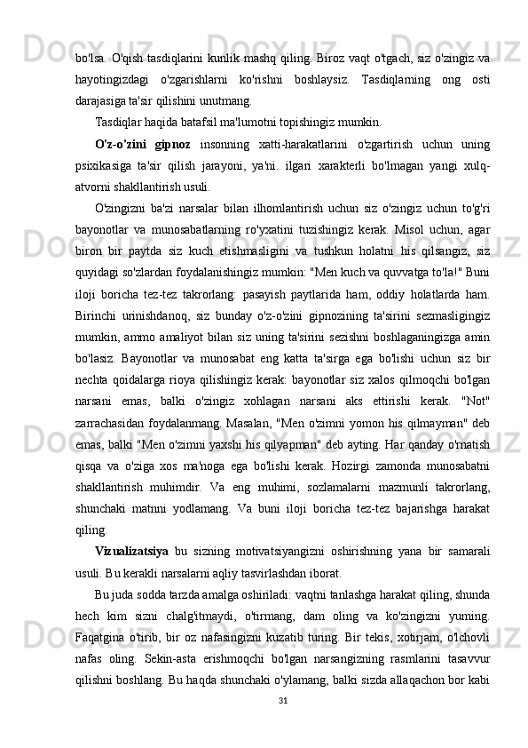 bo'lsa. O'qish tasdiqlarini  kunlik mashq qiling. Biroz vaqt  o'tgach, siz o'zingiz va
hayotingizdagi   o'zgarishlarni   ko'rishni   boshlaysiz.   Tasdiqlarning   ong   osti
darajasiga ta'sir qilishini unutmang.
Tasdiqlar haqida batafsil ma'lumotni topishingiz mumkin.
O'z-o'zini   gipnoz   insonning   xatti-harakatlarini   o'zgartirish   uchun   uning
psixikasiga   ta'sir   qilish   jarayoni,   ya'ni.   ilgari   xarakterli   bo'lmagan   yangi   xulq-
atvorni shakllantirish usuli.
O'zingizni   ba'zi   narsalar   bilan   ilhomlantirish   uchun   siz   o'zingiz   uchun   to'g'ri
bayonotlar   va   munosabatlarning   ro'yxatini   tuzishingiz   kerak.   Misol   uchun,   agar
biron   bir   paytda   siz   kuch   etishmasligini   va   tushkun   holatni   his   qilsangiz,   siz
quyidagi so'zlardan foydalanishingiz mumkin: "Men kuch va quvvatga to'la!" Buni
iloji   boricha   tez-tez   takrorlang:   pasayish   paytlarida   ham,   oddiy   holatlarda   ham.
Birinchi   urinishdanoq,   siz   bunday   o'z-o'zini   gipnozining   ta'sirini   sezmasligingiz
mumkin,  ammo   amaliyot   bilan   siz   uning  ta'sirini   sezishni   boshlaganingizga   amin
bo'lasiz.   Bayonotlar   va   munosabat   eng   katta   ta'sirga   ega   bo'lishi   uchun   siz   bir
nechta   qoidalarga   rioya   qilishingiz   kerak:   bayonotlar   siz   xalos   qilmoqchi   bo'lgan
narsani   emas,   balki   o'zingiz   xohlagan   narsani   aks   ettirishi   kerak.   "Not"
zarrachasidan  foydalanmang. Masalan,  "Men  o'zimni  yomon his qilmayman" deb
emas, balki "Men o'zimni yaxshi his qilyapman" deb ayting. Har qanday o'rnatish
qisqa   va   o'ziga   xos   ma'noga   ega   bo'lishi   kerak.   Hozirgi   zamonda   munosabatni
shakllantirish   muhimdir.   Va   eng   muhimi,   sozlamalarni   mazmunli   takrorlang,
shunchaki   matnni   yodlamang.   Va   buni   iloji   boricha   tez-tez   bajarishga   harakat
qiling.
Vizualizatsiya   bu   sizning   motivatsiyangizni   oshirishning   yana   bir   samarali
usuli. Bu kerakli narsalarni aqliy tasvirlashdan iborat.
Bu juda sodda tarzda amalga oshiriladi: vaqtni tanlashga harakat qiling, shunda
hech   kim   sizni   chalg'itmaydi,   o'tirmang,   dam   oling   va   ko'zingizni   yuming.
Faqatgina   o'tirib,   bir   oz   nafasingizni   kuzatib   turing.   Bir   tekis,   xotirjam,   o'lchovli
nafas   oling.   Sekin-asta   erishmoqchi   bo'lgan   narsangizning   rasmlarini   tasavvur
qilishni boshlang. Bu haqda shunchaki o'ylamang, balki sizda allaqachon bor kabi
31 
