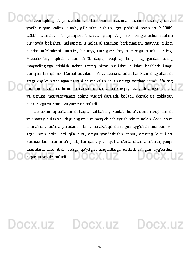 tasavvur   qiling.   Agar   siz   chindan   ham   yangi   mashina   olishni   istasangiz,   unda
yonib   turgan   kalitni   burab,   g'ildirakni   ushlab,   gaz   pedalini   bosib   va   \u200b\
u200bo'chirishda   o'tirganingizni   tasavvur   qiling.   Agar   siz   o'zingiz   uchun   muhim
bir   joyda   bo'lishga   intilsangiz,   u   holda   allaqachon   borligingizni   tasavvur   qiling,
barcha   tafsilotlarni,   atrofni,   his-tuyg'ularingizni   bayon   etishga   harakat   qiling.
Vizualizatsiya   qilish   uchun   15-20   daqiqa   vaqt   ajrating.   Tugatgandan   so'ng,
maqsadingizga   erishish   uchun   tezroq   biron   bir   ishni   qilishni   boshlash   istagi
borligini   his   qilasiz.   Darhol   boshlang.   Vizualizatsiya   bilan   har   kuni   shug'ullanish
sizga eng ko'p xohlagan narsani doimo eslab qolishingizga yordam beradi. Va eng
muhimi, siz  doimo biron bir  narsani  qilish uchun  energiya  zaryadiga ega bo'lasiz
va   sizning   motivatsiyangiz   doimo   yuqori   darajada   bo'ladi,   demak   siz   xohlagan
narsa sizga yaqinroq va yaqinroq bo'ladi.
O'z-o'zini rag'batlantirish haqida suhbatni yakunlab, bu o'z-o'zini rivojlantirish
va shaxsiy o'sish yo'lidagi eng muhim bosqich deb aytishimiz mumkin. Axir, doim
ham atrofda bo'lmagan odamlar bizda harakat qilish istagini uyg'otishi mumkin. Va
agar   inson   o'zini   o'zi   qila   olsa,   o'ziga   yondoshishni   topsa,   o'zining   kuchli   va
kuchsiz   tomonlarini   o'rganib,   har   qanday   vaziyatda   o'zida   oldinga   intilish,   yangi
marralarni   zabt   etish,   oldiga   qo'yilgan   maqsadlarga   erishish   istagini   uyg'otishni
o'rgansa yaxshi bo'ladi.
32 