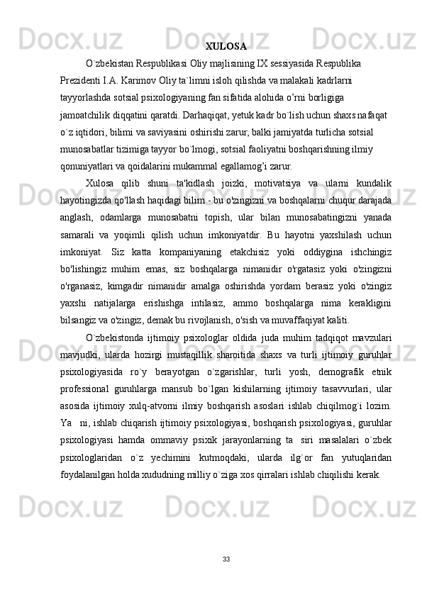 XULOSA
O`zbekistan Respublikasi Oliy majlisining IX sessiyasida Respublika 
Prezidenti I.A. Karimov Oliy ta`limni isloh qilishda va malakali kadrlarni 
tayyorlashda sotsial psixologiyaning fan sifatida alohida o’rni borligiga 
jamoatchilik diqqatini qaratdi. Darhaqiqat, yetuk kadr bo`lish uchun shaxs nafaqat 
o`z iqtidori, bilimi va saviyasini oshirishi zarur, balki jamiyatda turlicha sotsial 
munosabatlar tizimiga tayyor bo`lmogi, sotsial faoliyatni boshqarishning ilmiy 
qonuniyatlari va qoidalarini mukammal egallamog’i zarur. 
Xulosa   qilib   shuni   ta'kidlash   joizki,   motivatsiya   va   ularni   kundalik
hayotingizda qo'llash haqidagi bilim - bu o'zingizni va boshqalarni chuqur darajada
anglash,   odamlarga   munosabatni   topish,   ular   bilan   munosabatingizni   yanada
samarali   va   yoqimli   qilish   uchun   imkoniyatdir.   Bu   hayotni   yaxshilash   uchun
imkoniyat.   Siz   katta   kompaniyaning   etakchisiz   yoki   oddiygina   ishchingiz
bo'lishingiz   muhim   emas,   siz   boshqalarga   nimanidir   o'rgatasiz   yoki   o'zingizni
o'rganasiz,   kimgadir   nimanidir   amalga   oshirishda   yordam   berasiz   yoki   o'zingiz
yaxshi   natijalarga   erishishga   intilasiz,   ammo   boshqalarga   nima   kerakligini
bilsangiz va o'zingiz, demak bu rivojlanish, o'sish va muvaffaqiyat kaliti.
O`zbekistonda   ijtimoiy   psixologlar   oldida   juda   muhim   tadqiqot   mavzulari
mavjudki,   ularda   hozirgi   mustaqillik   sharoitida   shaxs   va   turli   ijtimoiy   guruhlar
psixologiyasida   ro`y   berayotgan   o`zgarishlar,   turli   yosh,   demografik   etnik
professional   guruhlarga   mansub   bo`lgan   kishilarning   ijtimoiy   tasavvurlari,   ular
asosida   ijtimoiy   xulq-atvorni   ilmiy   boshqarish   asoslari   ishlab   chiqilmog`i   lozim.
Ya ni, ishlab chiqarish ijtimoiy psixologiyasi, boshqarish psixologiyasi, guruhlar
psixologiyasi   hamda   ommaviy   psixik   jarayonlarning   ta siri   masalalari   o`zbek	

psixologlaridan   o`z   yechimini   kutmoqdaki,   ularda   ilg`or   fan   yutuqlaridan
foydalanilgan holda xududning milliy o`ziga xos qirralari ishlab chiqilishi kerak.
33 
