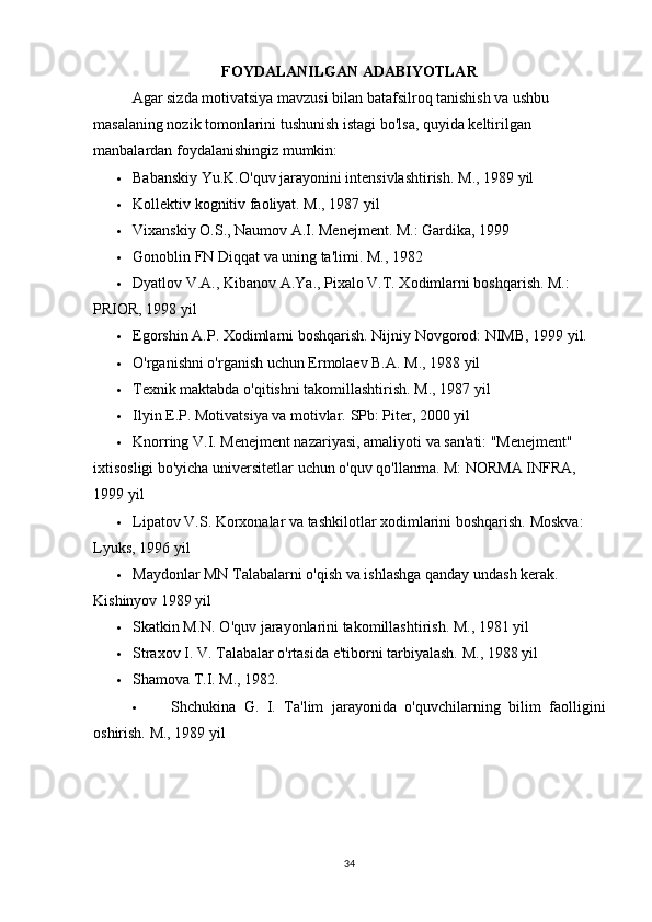FOYDALANILGAN ADABIYOTLAR
Agar sizda motivatsiya mavzusi bilan batafsilroq tanishish va ushbu 
masalaning nozik tomonlarini tushunish istagi bo'lsa, quyida keltirilgan 
manbalardan foydalanishingiz mumkin:
 Babanskiy Yu.K.O'quv jarayonini intensivlashtirish.  M., 1989 yil
 Kollektiv kognitiv faoliyat. M., 1987 yil
 Vixanskiy O.S., Naumov A.I. Menejment.  M.: Gardika, 1999
 Gonoblin FN Diqqat va uning ta'limi.  M., 1982
 Dyatlov V.A., Kibanov A.Ya., Pixalo V.T. Xodimlarni boshqarish. M.: 
PRIOR, 1998 yil
 Egorshin A.P. Xodimlarni boshqarish.  Nijniy Novgorod: NIMB, 1999 yil.
 O'rganishni o'rganish uchun Ermolaev B.A. M., 1988 yil
 Texnik maktabda o'qitishni takomillashtirish. M., 1987 yil
 Ilyin E.P. Motivatsiya va motivlar.  SPb: Piter, 2000 yil
 Knorring V.I. Menejment nazariyasi, amaliyoti va san'ati: "Menejment" 
ixtisosligi bo'yicha universitetlar uchun o'quv qo'llanma. M: NORMA INFRA, 
1999 yil
 Lipatov V.S. Korxonalar va tashkilotlar xodimlarini boshqarish.  Moskva: 
Lyuks, 1996 yil
 Maydonlar MN Talabalarni o'qish va ishlashga qanday undash kerak. 
Kishinyov 1989 yil
 Skatkin M.N. O'quv jarayonlarini takomillashtirish.  M., 1981 yil
 Straxov I. V. Talabalar o'rtasida e'tiborni tarbiyalash.  M., 1988 yil
 Shamova T.I. M., 1982.
 Shchukina   G.   I.   Ta'lim   jarayonida   o'quvchilarning   bilim   faolligini
oshirish.  M., 1989 yil
34 