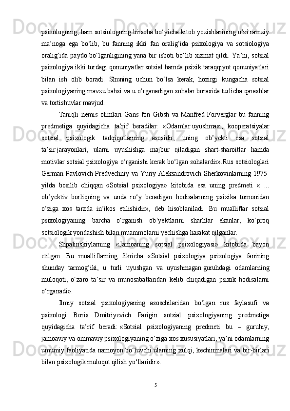 psixologning, ham sotsiologning birsoha bo‘yicha kitob yozishlarining o‘zi ramziy
ma’noga   ega   bo‘lib,   bu   fanning   ikki   fan   oralig‘ida   psixologiya   va   sotsiologiya
oralig‘ida paydo bo‘lganligining yana bir isboti bo‘lib xizmat  qildi. Ya’ni, sotsial
psixologiya ikki turdagi qonuniyatlar sotsial hamda psixik taraqqiyot qonuniyatlari
bilan   ish   olib   boradi.   Shuning   uchun   bo‘lsa   kerak,   hozirgi   kungacha   sotsial
psixologiyaning mavzu bahsi va u o‘rganadigan sohalar borasida turlicha qarashlar
va tortishuvlar mavjud.
Taniqli   nemis   olimlari   Gans   fon   Gibsh   va   Manfred   Forverglar   bu   fanning
predmetiga   quyidagicha   ta’rif   beradilar:   «Odamlar   uyushmasi,   kooperatsiyalar
sotsial   psixologik   tadqiqotlarning   asosidir,   uning   ob’yekti   esa   sotsial
ta’sir   jarayonlari,   ularni   uyushishga   majbur   qiladigan   shart-sharoitlar   hamda
motivlar sotsial psixologiya o‘rganishi kerak bo‘lgan sohalardir».Rus sotsiologlari
German Pavlovich Predvechniy va Yuriy Aleksandrovich Sherkovinlarning 1975-
yilda   bosilib   chiqqan   «Sotsial   psixologiya»   kitobida   esa   uning   predmeti   «   ...
ob’yektiv   borliqning   va   unda   ro‘y   beradigan   hodisalarning   psixika   tomonidan
o‘ziga   xos   tarzda   in’ikos   etilishidir»,   deb   hisoblaniladi.   Bu   mualliflar   sotsial
psixologiyaning   barcha   o‘rganish   ob’yektlarini   sharhlar   ekanlar,   ko‘proq
sotsiologik yondashish bilan muammolarni yechishga harakat qilganlar.
Shpalinskiylarning   «Jamoaning   sotsial   psixologiyasi»   kitobida   bayon
etilgan.   Bu   mualliflarning   fikricha   «Sotsial   psixologiya   psixologiya   fanining
shunday   tarmog‘iki,   u   turli   uyushgan   va   uyushmagan   guruhdagi   odamlarning
muloqoti,   o‘zaro   ta’sir   va   munosabatlaridan   kelib   chiqadigan   psixik   hodisalarni
o‘rganadi».
Ilmiy   sotsial   psixologiyaning   asoschilaridan   bo‘lgan   rus   faylasufi   va
psixologi   Boris   Dmitriyevich   Parigin   sotsial   psixologiyaning   predmetiga
quyidagicha   ta’rif   beradi:   «Sotsial   psixologiyaning   predmeti   bu   –   guruhiy,
jamoaviy va ommaviy psixologiyaning o‘ziga xos xususiyatlari, ya’ni odamlarning
umumiy faoliyatida namoyon bo‘luvchi   ularning xulqi, kechinmalari va bir-birlari
bilan psixologik muloqot qilish yo‘llaridir».
5 