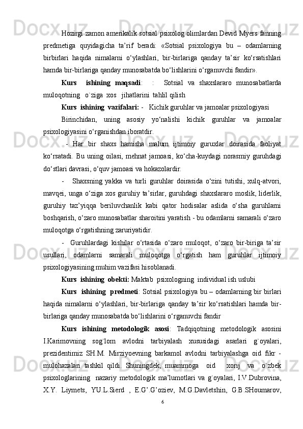 Hozirgi zamon amerikalik sotsial psixolog olimlardan Devid Myers fanning
predmetiga   quyidagicha   ta’rif   beradi:   «Sotsial   psixologiya   bu   –   odamlarning
birbirlari   haqida   nimalarni   o‘ylashlari,   bir-birlariga   qanday   ta’sir   ko‘rsatishlari
hamda bir-birlariga qanday munosabatda bo‘lishlarini o‘rganuvchi fandir».
Kurs     ishining   maqsadi :     :     Sotsial   va   shaxslararo   munosabatlarda
muloqotning    o`ziga  xos   jihatlarini  tahlil qilish
Kurs  ishining  vazifalari:  -   Kichik guruhlar va jamoalar psixologiyasi 
Birinchidan,   uning   asosiy   yo‘nalishi   kichik   guruhlar   va   jamoalar
psixologiyasini o‘rganishdan iboratdir.
  -   Har   bir   shaxs   hamisha   malum   ijtimoiy   guruxlar   doirasida   faoliyat
ko‘rsatadi.   Bu   uning   oilasi,   mehnat   jamoasi,   ko‘cha-kuydagi   norasmiy   guruhdagi
do‘stlari davrasi, o‘quv jamoasi va hokazolardir.
-       Shaxsning   yakka   va   turli   guruhlar   doirasida   o‘zini   tutishi,   xulq-atvori,
mavqei, unga  o‘ziga xos  guruhiy ta’sirlar, guruhdagi  shaxslararo   moslik,  liderlik,
guruhiy   taz’yiqqa   beriluvchanlik   kabi   qator   hodisalar   aslida   o‘sha   guruhlarni
boshqarish, o‘zaro munosabatlar sharoitini yaratish - bu odamlarni samarali o‘zaro
muloqotga o‘rgatishning zaruriyatidir.
-     Guruhlardagi   kishilar   o‘rtasida   o‘zaro   muloqot,   o‘zaro   bir-biriga   ta’sir
usullari,   odamlarni   samarali   muloqotga   o‘rgatish   ham   guruhlar   ijtimoiy
psixologiyasining muhim vazifasi hisoblanadi.   
Kurs  ishining   obekti:  Maktab   psixologning  individual ish uslubi   
Kurs   ishining    predmeti :   Sotsial psixologiya bu – odamlarning bir birlari
haqida   nimalarni   o‘ylashlari,   bir-birlariga   qanday   ta’sir   ko‘rsatishlari   hamda   bir-
birlariga qanday munosabatda bo‘lishlarini o‘rganuvchi fandir
Kurs   ishining   metodologik   asosi :   Tadqiqotning   metodologik   asosini
I.Karimovning   sog`lom   avlodni   tarbiyalash   xususidagi   asarlari   g`oyalari,
prezidentimiz   SH.M.   Mirziyoevning   barkamol   avlodni   tarbiyalashga   oid   fikr   -
mulohazalari   tashkil   qildi.   Shuningdek,   muammoga     oid       xorij     va     o`zbek
psixologlarining     nazariy   metodologik   ma’lumotlari   va   g`oyalari,   I.V.Dubrovina,
X.Y.   Liymets,   YU.L.Sierd   ,   E.G’.G’oziev,   M.G.Davletshin,   G.B.SHoumarov,
6 