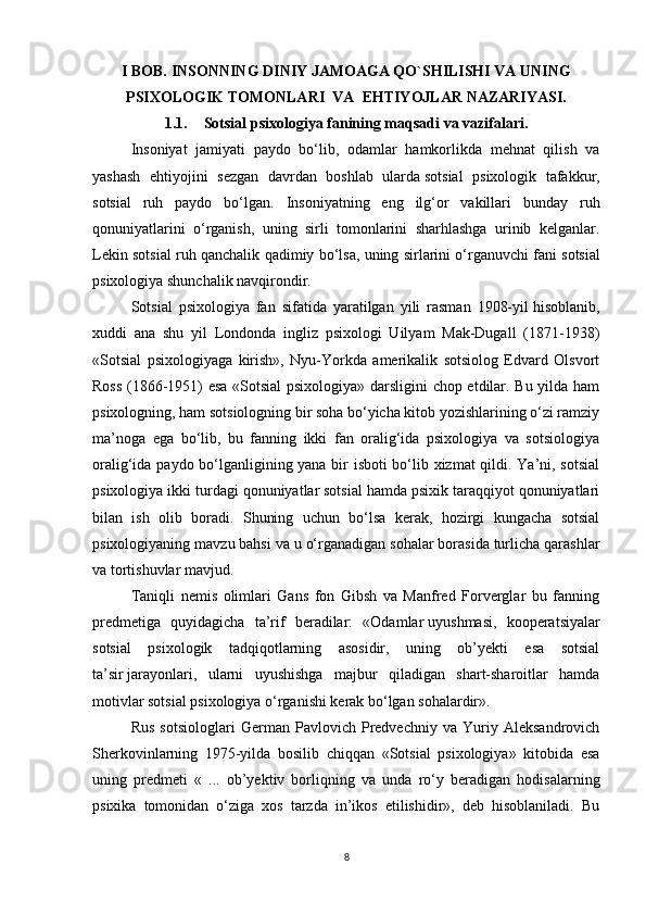 I BOB.  INSONNING DINIY JAMOAGA QO`SHILISHI VA UNING
PSIXOLOGIK TOMONLARI    VA   EHTIYOJLAR NAZARIYASI.  
1.1. Sotsial psixologiya fanining maqsadi  va vazifalari.
Insoniyat   jamiyati   paydo   bo‘lib,   odamlar   hamkorlikda   mehnat   qilish   va
yashash   ehtiyojini   sezgan   davrdan   boshlab   ularda   sotsial   psixologik   tafakkur,
sotsial   ruh   paydo   bo‘lgan.   Insoniyatning   eng   ilg‘or   vakillari   bunday   ruh
qonuniyatlarini   o‘rganish,   uning   sirli   tomonlarini   sharhlashga   urinib   kelganlar.
Lekin sotsial ruh qanchalik qadimiy bo‘lsa, uning sirlarini o‘rganuvchi fani   sotsial
psixologiya   shunchalik navqirondir.
Sotsial   psixologiya   fan   sifatida   yaratilgan   yili   rasman   1908-yil   hisoblanib,
xuddi   ana   shu   yil   Londonda   ingliz   psixologi   Uilyam   Mak-Dugall   (1871-1938)
«Sotsial   psixologiyaga   kirish»,   Nyu-Yorkda   amerikalik   sotsiolog   Edvard   Olsvort
Ross (1866-1951) esa «Sotsial psixologiya» darsligini chop etdilar. Bu yilda ham
psixologning, ham sotsiologning bir soha bo‘yicha kitob yozishlarining o‘zi ramziy
ma’noga   ega   bo‘lib,   bu   fanning   ikki   fan   oralig‘ida   psixologiya   va   sotsiologiya
oralig‘ida paydo bo‘lganligining yana bir isboti bo‘lib xizmat  qildi. Ya’ni, sotsial
psixologiya ikki turdagi qonuniyatlar sotsial hamda psixik taraqqiyot qonuniyatlari
bilan   ish   olib   boradi.   Shuning   uchun   bo‘lsa   kerak,   hozirgi   kungacha   sotsial
psixologiyaning mavzu bahsi va u o‘rganadigan sohalar borasida turlicha qarashlar
va tortishuvlar mavjud.
Taniqli   nemis   olimlari   Gans   fon   Gibsh   va   Manfred   Forverglar   bu   fanning
predmetiga   quyidagicha   ta’rif   beradilar:   «Odamlar   uyushmasi,   kooperatsiyalar
sotsial   psixologik   tadqiqotlarning   asosidir,   uning   ob’yekti   esa   sotsial
ta’sir   jarayonlari,   ularni   uyushishga   majbur   qiladigan   shart-sharoitlar   hamda
motivlar sotsial psixologiya o‘rganishi kerak bo‘lgan sohalardir».
Rus   sotsiologlari   German   Pavlovich   Predvechniy   va   Yuriy   Aleksandrovich
Sherkovinlarning   1975-yilda   bosilib   chiqqan   «Sotsial   psixologiya»   kitobida   esa
uning   predmeti   «   ...   ob’yektiv   borliqning   va   unda   ro‘y   beradigan   hodisalarning
psixika   tomonidan   o‘ziga   xos   tarzda   in’ikos   etilishidir»,   deb   hisoblaniladi.   Bu
8 