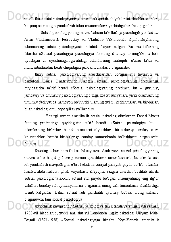 mualliflar sotsial  psixologiyaning barcha o‘rganish ob’yektlarini sharhlar  ekanlar,
ko‘proq sotsiologik yondashish bilan muammolarni yechishga harakat qilganlar.
      Sotsial psixologiyaning mavzu bahsini ta’riflashga psixologik yondashuv
Artur   Vladimirovich   Petrovskiy   va   Vladislav   Viktorovich   Shpalinskiylarning
«Jamoaning   sotsial   psixologiyasi»   kitobida   bayon   etilgan.   Bu   mualliflarning
fikricha   «Sotsial   psixologiya   psixologiya   fanining   shunday   tarmog‘iki,   u   turli
uyushgan   va   uyushmagan   guruhdagi   odamlarning   muloqoti,   o‘zaro   ta’sir   va
munosabatlaridan kelib chiqadigan psixik hodisalarni o‘rganadi».
Ilmiy   sotsial   psixologiyaning   asoschilaridan   bo‘lgan   rus   faylasufi   va
psixologi   Boris   Dmitriyevich   Parigin   sotsial   psixologiyaning   predmetiga
quyidagicha   ta’rif   beradi:   «Sotsial   psixologiyaning   predmeti   bu   –   guruhiy,
jamoaviy va ommaviy psixologiyaning o‘ziga xos xususiyatlari, ya’ni odamlarning
umumiy faoliyatida namoyon bo‘luvchi   ularning xulqi, kechinmalari va bir-birlari
bilan psixologik muloqot qilish yo‘llaridir».
              Hozirgi   zamon   amerikalik   sotsial   psixolog   olimlardan   Devid   Myers
fanning   predmetiga   quyidagicha   ta’rif   beradi:   «Sotsial   psixologiya   bu   –
odamlarning   birbirlari   haqida   nimalarni   o‘ylashlari,   bir-birlariga   qanday   ta’sir
ko‘rsatishlari   hamda   bir-birlariga   qanday   munosabatda   bo‘lishlarini   o‘rganuvchi
fandir»1.
Shuning uchun  ham  Galina  Mixaylovna  Andreyeva  sotsial  psixologiyaning
mavzu   bahsi   haqidagi   hozirgi   zamon   qarashlarini   umumlashtirib,   bu   o‘rinda   uch
xil yondashish mavjudligini e’tirof etadi .Insoniyat jamiyati paydo bo‘lib, odamlar
hamkorlikda   mehnat   qilish   vayashash   ehtiyojini   sezgan   davrdan   boshlab   ularda
sotsial   psixologik   tafakkur,   sotsial   ruh   paydo   bo‘lgan.   Insoniyatning   eng   ilg‘or
vakillari bunday ruh qonuniyatlarini o‘rganish, uning sirli tomonlarini sharhlashga
urinib   kelganlar.   Lekin   sotsial   ruh   qanchalik   qadimiy   bo‘lsa,   uning   sirlarini
o‘rganuvchi fani sotsial psixologiya
shunchalik navqirondir.Sotsial psixologiya fan sifatida yaratilgan yili rasman
1908-yil   hisoblanib,   xuddi   ana   shu   yil   Londonda   ingliz   psixologi   Uilyam   Mak-
Dugall   (1871-1938)   «Sotsial   psixologiyaga   kirish»,   Nyu-Yorkda   amerikalik
9 