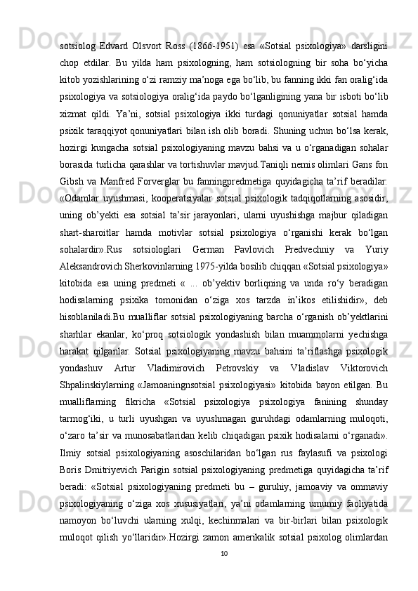 sotsiolog   Edvard   Olsvort   Ross   (1866-1951)   esa   «Sotsial   psixologiya»   darsligini
chop   etdilar.   Bu   yilda   ham   psixologning,   ham   sotsiologning   bir   soha   bo‘yicha
kitob yozishlarining o‘zi ramziy ma’noga ega bo‘lib, bu fanning ikki fan oralig‘ida
psixologiya va sotsiologiya oralig‘ida paydo bo‘lganligining yana bir isboti bo‘lib
xizmat   qildi.   Ya’ni,   sotsial   psixologiya   ikki   turdagi   qonuniyatlar   sotsial   hamda
psixik taraqqiyot qonuniyatlari bilan ish olib boradi. Shuning uchun bo‘lsa kerak,
hozirgi   kungacha   sotsial   psixologiyaning   mavzu   bahsi   va   u   o‘rganadigan   sohalar
borasida turlicha qarashlar va tortishuvlar mavjud.Taniqli nemis olimlari Gans fon
Gibsh   va   Manfred   Forverglar   bu   fanningpredmetiga   quyidagicha   ta’rif   beradilar:
«Odamlar   uyushmasi,   kooperatsiyalar   sotsial   psixologik   tadqiqotlarning   asosidir,
uning   ob’yekti   esa   sotsial   ta’sir   jarayonlari,   ularni   uyushishga   majbur   qiladigan
shart-sharoitlar   hamda   motivlar   sotsial   psixologiya   o‘rganishi   kerak   bo‘lgan
sohalardir».Rus   sotsiologlari   German   Pavlovich   Predvechniy   va   Yuriy
Aleksandrovich Sherkovinlarning 1975-yilda bosilib chiqqan «Sotsial psixologiya»
kitobida   esa   uning   predmeti   «   ...   ob’yektiv   borliqning   va   unda   ro‘y   beradigan
hodisalarning   psixika   tomonidan   o‘ziga   xos   tarzda   in’ikos   etilishidir»,   deb
hisoblaniladi.Bu   mualliflar   sotsial   psixologiyaning   barcha   o‘rganish   ob’yektlarini
sharhlar   ekanlar,   ko‘proq   sotsiologik   yondashish   bilan   muammolarni   yechishga
harakat   qilganlar.   Sotsial   psixologiyaning   mavzu   bahsini   ta’riflashga   psixologik
yondashuv   Artur   Vladimirovich   Petrovskiy   va   Vladislav   Viktorovich
Shpalinskiylarning   «Jamoaningnsotsial   psixologiyasi»   kitobida   bayon   etilgan.   Bu
mualliflarning   fikricha   «Sotsial   psixologiya   psixologiya   fanining   shunday
tarmog‘iki,   u   turli   uyushgan   va   uyushmagan   guruhdagi   odamlarning   muloqoti,
o‘zaro   ta’sir   va   munosabatlaridan   kelib  chiqadigan   psixik   hodisalarni   o‘rganadi».
Ilmiy   sotsial   psixologiyaning   asoschilaridan   bo‘lgan   rus   faylasufi   va   psixologi
Boris   Dmitriyevich   Parigin   sotsial   psixologiyaning   predmetiga   quyidagicha   ta’rif
beradi:   «Sotsial   psixologiyaning   predmeti   bu   –   guruhiy,   jamoaviy   va   ommaviy
psixologiyaning   o‘ziga   xos   xususiyatlari,   ya’ni   odamlarning   umumiy   faoliyatida
namoyon   bo‘luvchi   ularning   xulqi,   kechinmalari   va   bir-birlari   bilan   psixologik
muloqot   qilish   yo‘llaridir».Hozirgi   zamon   amerikalik   sotsial   psixolog   olimlardan
10 