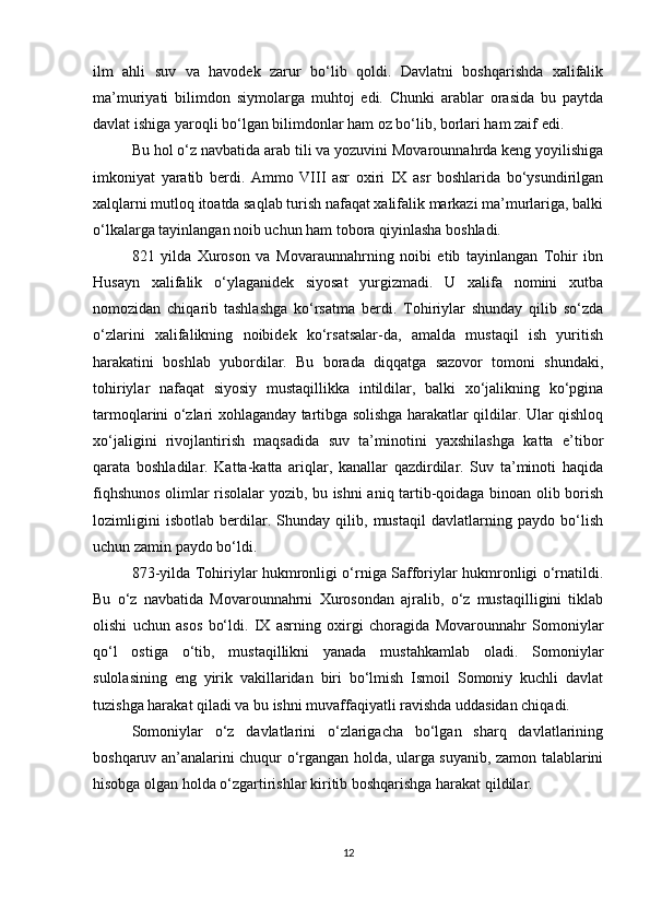 ilm   ahli   suv   va   havodek   zarur   bo‘lib   qoldi.   Davlatni   boshqarishda   xalifalik
ma’muriyati   bilimdon   siymolarga   muhtoj   edi.   Chunki   arablar   orasida   bu   paytda
davlat ishiga yaroqli bo‘lgan bilimdonlar ham oz bo‘lib, borlari ham zaif edi. 
Bu hol o‘z navbatida arab tili va yozuvini Movarounnahrda keng yoyilishiga
imkoniyat   yaratib   berdi.   Ammo   VIII   asr   oxiri   IX   asr   boshlarida   bo‘ysundirilgan
xalqlarni mutloq itoatda saqlab turish nafaqat xalifalik markazi ma’murlariga, balki
o‘lkalarga tayinlangan noib uchun ham tobora qiyinlasha boshladi.
821   yilda   Xuroson   va   Movaraunnahrning   noibi   etib   tayinlangan   Tohir   ibn
Husayn   xalifalik   o‘ylaganidek   siyosat   yurgizmadi.   U   xalifa   nomini   xutba
nomozidan   chiqarib   tashlashga   ko‘rsatma   berdi.   Tohiriylar   shunday   qilib   so‘zda
o‘zlarini   xalifalikning   noibidek   ko‘rsatsalar-da,   amalda   mustaqil   ish   yuritish
harakatini   boshlab   yubordilar.   Bu   borada   diqqatga   sazovor   tomoni   shundaki,
tohiriylar   nafaqat   siyosiy   mustaqillikka   intildilar,   balki   xo‘jalikning   ko‘pgina
tarmoqlarini o‘zlari xohlaganday tartibga solishga harakatlar qildilar. Ular qishloq
xo‘jaligini   rivojlantirish   maqsadida   suv   ta’minotini   yaxshilashga   katta   e’tibor
qarata   boshladilar.   Katta-katta   ariqlar,   kanallar   qazdirdilar.   Suv   ta’minoti   haqida
fiqhshunos olimlar risolalar yozib, bu ishni aniq tartib-qoidaga binoan olib borish
lozimligini   isbotlab   berdilar.   Shunday   qilib,   mustaqil   davlatlarning   paydo   bo‘lish
uchun zamin paydo bo‘ldi. 
873-yilda Tohiriylar hukmronligi o‘rniga Safforiylar hukmronligi o‘rnatildi.
Bu   o‘z   navbatida   Movarounnahrni   Xurosondan   ajralib,   o‘z   mustaqilligini   tiklab
olishi   uchun   asos   bo‘ldi.   IX   asrning   oxirgi   choragida   Movarounnahr   Somoniylar
qo‘l   ostiga   o‘tib,   mustaqillikni   yanada   mustahkamlab   oladi.   Somoniylar
sulolasining   eng   yirik   vakillaridan   biri   bo‘lmish   Ismoil   Somoniy   kuchli   davlat
tuzishga harakat qiladi va bu ishni muvaffaqiyatli ravishda uddasidan chiqadi.
Somoniylar   o‘z   davlatlarini   o‘zlarigacha   bo‘lgan   sharq   davlatlarining
boshqaruv an’analarini chuqur o‘rgangan holda, ularga suyanib, zamon talablarini
hisobga olgan holda o‘zgartirishlar kiritib boshqarishga harakat qildilar. 
12 
