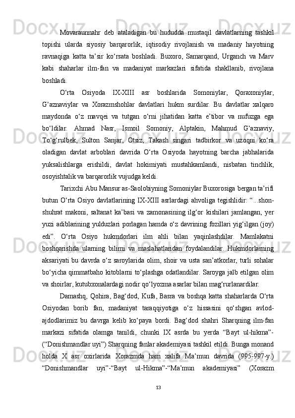 Movaraunnahr   deb   ataladigan   bu   hududda   mustaqil   davlatlarning   tashkil
topishi   ularda   siyosiy   barqarorlik,   iqtisodiy   rivojlanish   va   madaniy   hayotning
ravnaqiga   katta   ta’sir   ko‘rsata   boshladi.   Buxoro,   Samarqand,   Urganch   va   Marv
kabi   shaharlar   ilm-fan   va   madaniyat   markazlari   sifatida   shakllanib,   rivojlana
boshladi.
O‘rta   Osiyoda   IX-XIII   asr   boshlarida   Somoniylar,   Qoraxoniylar,
G‘aznaviylar   va   Xorazmshohlar   davlatlari   hukm   surdilar.   Bu   davlatlar   xalqaro
maydonda   o‘z   mavqei   va   tutgan   o‘rni   jihatidan   katta   e’tibor   va   nufuzga   ega
bo‘ldilar.   Ahmad   Nasr,   Ismoil   Somoniy,   Alptakin,   Mahmud   G‘aznaviy,
To‘g‘rulbek,   Sulton   Sanjar,   Otsiz,   Takash   singari   tadbirkor   va   uzoqni   ko‘ra
oladigan   davlat   arboblari   davrida   O‘rta   Osiyoda   hayotning   barcha   jabhalarida
yuksalishlarga   erishildi,   davlat   hokimiyati   mustahkamlandi,   nisbatan   tinchlik,
osoyishtalik va barqarorlik vujudga keldi. 
Tarixchi Abu Mansur as-Saolobiyning Somoniylar Buxorosiga bergan ta’rifi
butun O‘rta  Osiyo  davlatlarining IX-XIII   asrlardagi  ahvoliga  tegishlidir:  “...shon-
shuhrat   makoni,   saltanat   ka’basi   va   zamonasining   ilg‘or   kishilari   jamlangan,   yer
yuzi adiblarining yulduzlari porlagan hamda o‘z davrining fozillari yig‘ilgan (joy)
edi”.   O‘rta   Osiyo   hukmdorlari   ilm   ahli   bilan   yaqinlashdilar.   Mamlakatni
boshqarishda   ularning   bilimi   va   maslahatlaridan   foydalandilar.   Hukmdorlarning
aksariyati  bu davrda o‘z saroylarida olim, shoir  va usta san’atkorlar, turli  sohalar
bo‘yicha qimmatbaho kitoblarni to‘plashga odatlandilar. Saroyga jalb etilgan olim
va shoirlar, kutubxonalardagi nodir qo‘lyozma asarlar bilan mag‘rurlanardilar.
Damashq,  Qohira, Bag‘dod,  Kufa, Basra  va boshqa  katta shaharlarda O‘rta
Osiyodan   borib   fan,   madaniyat   taraqqiyotiga   o‘z   hissasini   qo‘shgan   avlod-
ajdodlarimiz   bu   davrga   kelib   ko‘paya   bordi.   Bag‘dod   shahri   Sharqning   ilm-fan
markazi   sifatida   olamga   tanildi,   chunki   IX   asrda   bu   yerda   “Bayt   ul-hikma”-
(“Donishmandlar uyi”) Sharqning fanlar akademiyasi tashkil etildi. Bunga monand
holda   X   asr   oxirlarida   Xorazmda   ham   xalifa   Ma’mun   davrida   (995-997-y.)
“Donishmandlar   uyi”-“Bayt   ul-Hikma”-“Ma’mun   akademiyasi”   (Xorazm
13 
