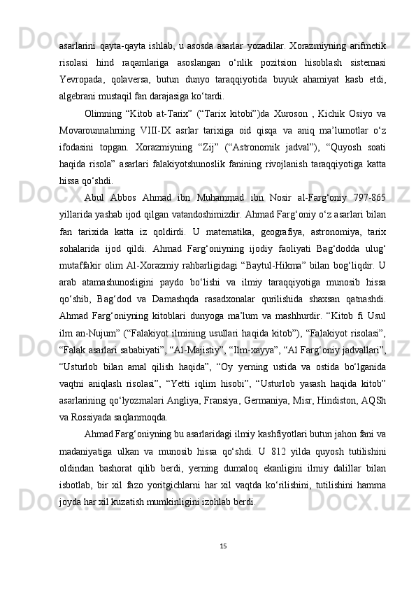 asarlarini   qayta-qayta   ishlab,   u   asosda   asarlar   yozadilar.   Xorazmiyning   arifmetik
risolasi   hind   raqamlariga   asoslangan   o‘nlik   pozitsion   hisoblash   sistemasi
Yevropada,   qolaversa,   butun   dunyo   taraqqiyotida   buyuk   ahamiyat   kasb   etdi,
algebrani mustaqil fan darajasiga ko‘tardi.
Olimning   “Kitob   at-Tarix”   (“Tarix   kitobi”)da   Xuroson   ,   Kichik   Osiyo   va
Movarounnahrning   VIII-IX   asrlar   tarixiga   oid   qisqa   va   aniq   ma’lumotlar   o‘z
ifodasini   topgan.   Xorazmiyning   “Zij”   (“Astronomik   jadval”),   “Quyosh   soati
haqida   risola”   asarlari   falakiyotshunoslik   fanining   rivojlanish   taraqqiyotiga   katta
hissa qo‘shdi. 
Abul   Abbos   Ahmad   ibn   Muhammad   ibn   Nosir   al-Farg‘oniy   797-865
yillarida yashab ijod qilgan vatandoshimizdir. Ahmad Farg‘oniy o‘z asarlari bilan
fan   tarixida   katta   iz   qoldirdi.   U   matematika,   geografiya,   astronomiya,   tarix
sohalarida   ijod   qildi.   Ahmad   Farg‘oniyning   ijodiy   faoliyati   Bag‘dodda   ulug‘
mutaffakir   olim   Al-Xorazmiy   rahbarligidagi   “Baytul-Hikma”   bilan   bog‘liqdir.   U
arab   atamashunosligini   paydo   bo‘lishi   va   ilmiy   taraqqiyotiga   munosib   hissa
qo‘shib,   Bag‘dod   va   Damashqda   rasadxonalar   qurilishida   shaxsan   qatnashdi.
Ahmad   Farg‘oniyning   kitoblari   dunyoga   ma’lum   va   mashhurdir.   “Kitob   fi   Usul
ilm   an-Nujum”   (“Falakiyot   ilmining   usullari   haqida   kitob”),   “Falakiyot   risolasi”,
“Falak asarlari sababiyati”, “Al-Majistiy”, “Ilm-xayya”, “Al Farg‘oniy jadvallari”,
“Usturlob   bilan   amal   qilish   haqida”,   “Oy   yerning   ustida   va   ostida   bo‘lganida
vaqtni   aniqlash   risolasi”,   “Yetti   iqlim   hisobi”,   “Usturlob   yasash   haqida   kitob”
asarlarining qo‘lyozmalari Angliya, Fransiya, Germaniya, Misr, Hindiston, AQSh
va Rossiyada saqlanmoqda.
Ahmad Farg‘oniyning bu asarlaridagi ilmiy kashfiyotlari butun jahon fani va
madaniyatiga   ulkan   va   munosib   hissa   qo‘shdi.   U   812   yilda   quyosh   tutilishini
oldindan   bashorat   qilib   berdi,   yerning   dumaloq   ekanligini   ilmiy   dalillar   bilan
isbotlab,   bir   xil   fazo   yoritgichlarni   har   xil   vaqtda   ko‘rilishini,   tutilishini   hamma
joyda har xil kuzatish mumkinligini izohlab berdi. 
15 