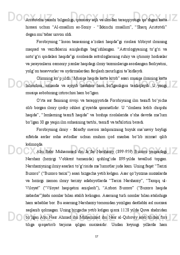 Aristotelni yaxshi bilganligi, qomusiy aqli va ilm-fan taraqqiyotiga qo‘shgan katta
hissasi   uchun   “Al-muallim   as-Soniy   -   “Ikkinchi   muallim”,   “Sharq   Aristoteli”
degan mu’tabar unvon oldi. 
Forobiyning   “Inson   tanasining   a’zolari   haqida”gi   risolasi   tibbiyot   ilmining
maqsad   va   vazifalarini   aniqlashga   bag‘ishlangan.   “Astrologiyaning   to‘g‘ri   va
noto‘g‘ri qoidalari haqida”gi risolasida astrologlarning ruhiy va ijtimoiy hodisalar
va jarayonlarni osmoniy jismlar haqidagi ilmiy taxminlariga asoslangan faoliyatini,
yolg‘on tasavvurlar va uydirmalardan farqlash zarurligini ta’kidlaydi.
Olimning ko‘p jildli “Musiqa haqida katta kitob” asari musiqa ilmining katta
bilimdoni,   sozanda   va   ajoyib   bastakor   ham   bo‘lganligini   tasdiqlaydi.   U   yangi
musiqa asbobining ixtirochisi ham bo‘lgan. 
O‘rta   asr   fanining   rivoji   va   taraqqiyotida   Forobiyning   ilm   tasnifi   bo‘yicha
olib   borgan   ilmiy   ijodiy   ishlari   g‘oyatda   qimmatlidir.   U   “ilmlarni   kelib   chiqishi
haqida”,   “Ismlarning   tasnifi   haqida”   va   boshqa   risolalarida   o‘sha   davrda   ma’lum
bo‘lgan 30 ga yaqin ilm sohasining tartibi, tasnifi va tafsilotini beradi.
Forobiyning   ilmiy   -   falsafiy   merosi   xalqimizning   buyuk   ma’naviy   boyligi
sifatida   asrlar   osha   avlodlar   uchun   muhim   ijod   manbai   bo‘lib   xizmat   qilib
kelmoqda. 
Abu   Bakr   Muhammad   ibn   Ja’far   Narshaxiy   (899-959)   Buxoro   yaqinidagi
Narshax   (hozirgi   Vobkent   tumanida)   qishlog‘ida   899-yilda   tavallud   topgan.
Narshaxiyning ilmiy asarlari to‘g‘risida ma’lumotlar juda kam. Uning faqat “Tarixi
Buxoro” (“Buxoro tarixi”) asari bizgacha yetib kelgan. Asar qo‘lyozma nusxalarda
va   hozirgi   zamon   ilmiy   tarixiy   adabiyotlarda   “Tarixi   Narshaxiy”,   “Taxqiq   ul-
Viloyat”   (“Viloyat   haqiqatini   aniqlash”),   “Axbori   Buxoro”   (“Buxoro   haqida
xabarlar”)kabi nomlar bilan atalib kelingan. Asarning turli nomlar bilan atalishiga
ham sabablar bor. Bu asarning Narshaxiy tomonidan yozilgan dastlabki asl nusxasi
saqlanib qolmagan. Uning bizgacha yetib kelgan qismi 1128 yilda Quva shahridan
bo‘lgan   Abu   Nasr   Ahmad   ibn   Muhammad   ibn   Nasr   al-Quboviy   arab   tilidan   fors
tiliga   qisqartirib   tarjima   qilgan   nusxasidir.   Undan   keyingi   yillarda   ham
17 