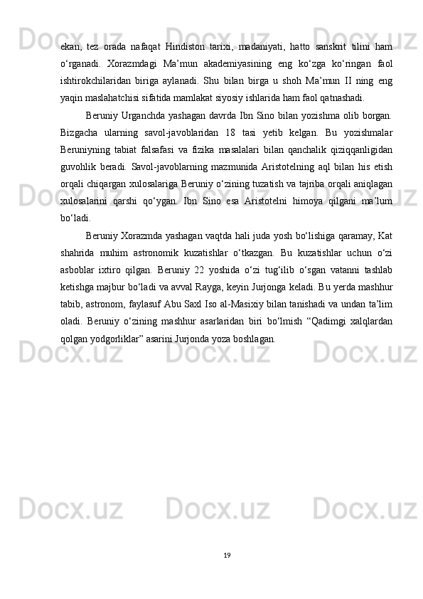 ekan,   tez   orada   nafaqat   Hindiston   tarixi,   madaniyati,   hatto   sanskrit   tilini   ham
o‘rganadi.   Xorazmdagi   Ma’mun   akademiyasining   eng   ko‘zga   ko‘ringan   faol
ishtirokchilaridan   biriga   aylanadi.   Shu   bilan   birga   u   shoh   Ma’mun   II   ning   eng
yaqin maslahatchisi sifatida mamlakat siyosiy ishlarida ham faol qatnashadi. 
Beruniy  Urganchda  yashagan  davrda  Ibn  Sino  bilan  yozishma   olib  borgan.
Bizgacha   ularning   savol-javoblaridan   18   tasi   yetib   kelgan.   Bu   yozishmalar
Beruniyning   tabiat   falsafasi   va   fizika   masalalari   bilan   qanchalik   qiziqqanligidan
guvohlik   beradi.   Savol-javoblarning   mazmunida   Aristotelning   aql   bilan   his   etish
orqali chiqargan xulosalariga Beruniy o‘zining tuzatish va tajriba orqali aniqlagan
xulosalarini   qarshi   qo‘ygan.   Ibn   Sino   esa   Aristotelni   himoya   qilgani   ma’lum
bo‘ladi.
Beruniy Xorazmda yashagan vaqtda hali juda yosh bo‘lishiga qaramay, Kat
shahrida   muhim   astronomik   kuzatishlar   o‘tkazgan.   Bu   kuzatishlar   uchun   o‘zi
asboblar   ixtiro   qilgan.   Beruniy   22   yoshida   o‘zi   tug‘ilib   o‘sgan   vatanni   tashlab
ketishga majbur bo‘ladi va avval Rayga, keyin Jurjonga keladi. Bu yerda mashhur
tabib, astronom, faylasuf Abu Saxl Iso al-Masixiy bilan tanishadi va undan ta’lim
oladi.   Beruniy   o‘zining   mashhur   asarlaridan   biri   bo‘lmish   “Qadimgi   xalqlardan
qolgan yodgorliklar” asarini Jurjonda yoza boshlagan.
        
19 