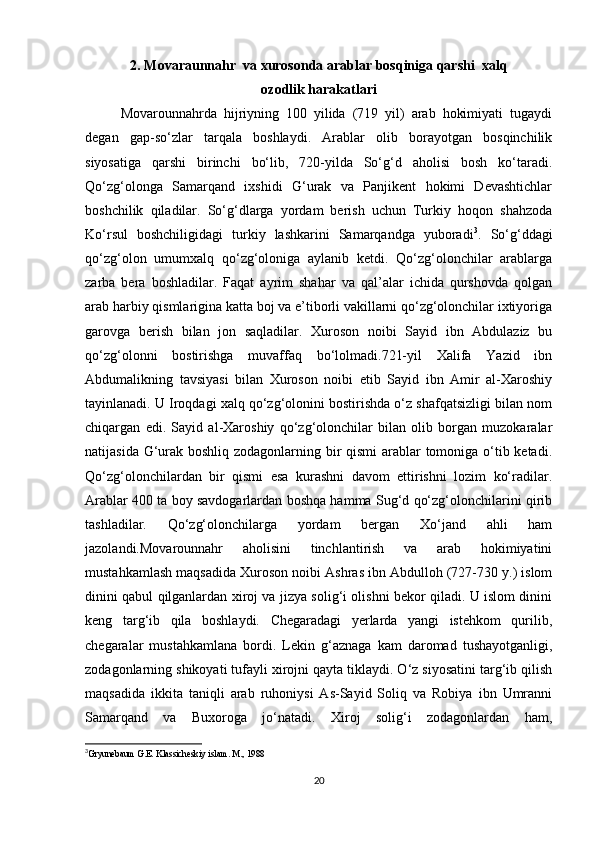 2. Movaraunnahr  va xurosonda arablar bosqiniga qarshi  xalq
ozodlik harakatlari
Movarounnahrda   hijriyning   100   yilida   (719   yil)   arab   hokimiyati   tugaydi
degan   gap-so‘zlar   tarqala   boshlaydi.   Arablar   olib   borayotgan   bosqinchilik
siyosatiga   qarshi   birinchi   bo‘lib,   720-yilda   So‘g‘d   aholisi   bosh   ko‘taradi.
Qo‘zg‘olonga   Samarqand   ixshidi   G‘urak   va   Panjikent   hokimi   Devashtichlar
boshchilik   qiladilar.   So‘g‘dlarga   yordam   berish   uchun   Turkiy   hoqon   shahzoda
Ko‘rsul   boshchiligidagi   turkiy   lashkarini   Samarqandga   yuboradi 3
.   So‘g‘ddagi
qo‘zg‘olon   umumxalq   qo‘zg‘oloniga   aylanib   ketdi.   Qo‘zg‘olonchilar   arablarga
zarba   bera   boshladilar.   Faqat   ayrim   shahar   va   qal’alar   ichida   qurshovda   qolgan
arab harbiy qismlarigina katta boj va e’tiborli vakillarni qo‘zg‘olonchilar ixtiyoriga
garovga   berish   bilan   jon   saqladilar.   Xuroson   noibi   Sayid   ibn   Abdulaziz   bu
qo‘zg‘olonni   bostirishga   muvaffaq   bo‘lolmadi.721-yil   Xalifa   Yazid   ibn
Abdumalikning   tavsiyasi   bilan   Xuroson   noibi   etib   Sayid   ibn   Amir   al-Xaroshiy
tayinlanadi. U Iroqdagi xalq qo‘zg‘olonini bostirishda o‘z shafqatsizligi bilan nom
chiqargan   edi.   Sayid   al-Xaroshiy   qo‘zg‘olonchilar   bilan   olib   borgan   muzokaralar
natijasida G‘urak boshliq zodagonlarning bir qismi arablar  tomoniga o‘tib ketadi.
Qo‘zg‘olonchilardan   bir   qismi   esa   kurashni   davom   ettirishni   lozim   ko‘radilar.
Arablar 400 ta boy savdogarlardan boshqa hamma Sug‘d qo‘zg‘olonchilarini qirib
tashladilar.   Qo‘zg‘olonchilarga   yordam   bergan   Xo‘jand   ahli   ham
jazolandi.Movarounnahr   aholisini   tinchlantirish   va   arab   hokimiyatini
mustahkamlash maqsadida Xuroson noibi Ashras ibn Abdulloh (727-730 y.) islom
dinini qabul qilganlardan xiroj va jizya solig‘i olishni bekor qiladi. U islom dinini
keng   targ‘ib   qila   boshlaydi.   Chegaradagi   yerlarda   yangi   istehkom   qurilib,
chegaralar   mustahkamlana   bordi.   Lekin   g‘aznaga   kam   daromad   tushayotganligi,
zodagonlarning shikoyati tufayli xirojni qayta tiklaydi. O‘z siyosatini targ‘ib qilish
maqsadida   ikkita   taniqli   arab   ruhoniysi   As-Sayid   Soliq   va   Robiya   ibn   Umranni
Samarqand   va   Buxoroga   jo‘natadi.   Xiroj   solig‘i   zodagonlardan   ham,
3
Gryunebaum G.E. Klassicheskiy islam. M., 1988
 
20 