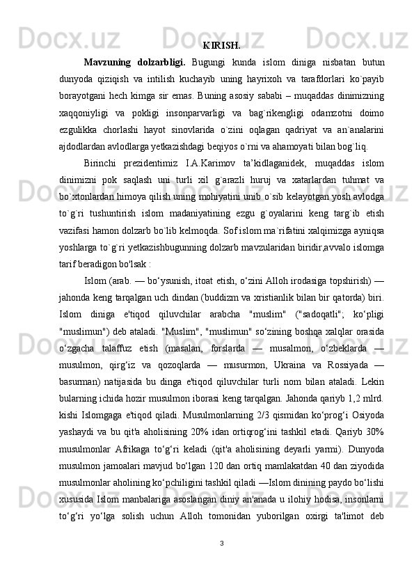 KIRISH.
Mavzuning   dolzarbligi.   Bugungi   kunda   islom   diniga   nisbatan   butun
dunyoda   qiziqish   va   intilish   kuchayib   uning   hayrixoh   va   tarafdorlari   ko`payib
borayotgani  hech  kimga sir   emas.  Buning  asosiy   sababi   – muqaddas   dinimizning
xaqqoniyligi   va   pokligi   insonparvarligi   va   bag`rikengligi   odamzotni   doimo
ezgulikka   chorlashi   hayot   sinovlarida   o`zini   oqlagan   qadriyat   va   an`analarini
ajdodlardan avlodlarga yetkazishdagi beqiyos o`rni va ahamoyati bilan bog`liq.
Birinchi   prezidentimiz   I.A.Karimov   ta’kidlaganidek,   muqaddas   islom
dinimizni   pok   saqlash   uni   turli   xil   g`arazli   huruj   va   xatarlardan   tuhmat   va
bo`xtonlardan himoya qilish uning mohiyatini unib o`sib kelayotgan yosh avlodga
to`g`ri   tushuntirish   islom   madaniyatining   ezgu   g`oyalarini   keng   targ`ib   etish
vazifasi hamon dolzarb bo`lib kelmoqda. Sof islom ma`rifatini xalqimizga ayniqsa
yoshlarga to`g`ri yetkazishbugunning dolzarb mavzularidan biridir,avvalo islomga
tarif beradigon bo'lsak :
Islom (arab. — bo‘ysunish, itoat etish, o‘zini Alloh irodasiga topshirish) —
jahonda keng tarqalgan uch dindan (buddizm va xristianlik bilan bir qatorda) biri.
Islom   diniga   e'tiqod   qiluvchilar   arabcha   "muslim"   ("sadoqatli";   ko‘pligi
"muslimun") deb ataladi. "Muslim", "muslimun" so‘zining boshqa xalqlar orasida
o‘zgacha   talaffuz   etish   (masalan,   forslarda   —   musalmon,   o‘zbeklarda   —
musulmon,   qirg‘iz   va   qozoqlarda   —   musurmon,   Ukraina   va   Rossiyada   —
basurman)   natijasida   bu   dinga   e'tiqod   qiluvchilar   turli   nom   bilan   ataladi.   Lekin
bularning ichida hozir musulmon iborasi keng tarqalgan. Jahonda qariyb 1,2 mlrd.
kishi  Islomgaga  e'tiqod   qiladi.   Musulmonlarning  2/3  qismidan  ko‘prog‘i   Osiyoda
yashaydi   va   bu   qit'a   aholisining   20%   idan   ortiqrog‘ini   tashkil   etadi.   Qariyb   30%
musulmonlar   Afrikaga   to‘g‘ri   keladi   (qit'a   aholisining   deyarli   yarmi).   Dunyoda
musulmon jamoalari mavjud bo‘lgan 120 dan ortiq mamlakatdan 40 dan ziyodida
musulmonlar aholining ko‘pchiligini tashkil qiladi —Islom dinining paydo bo‘lishi
xususida Islom manbalariga asoslangan  diniy an'anada u ilohiy hodisa, insonlarni
to‘g‘ri   yo‘lga   solish   uchun   Alloh   tomonidan   yuborilgan   oxirgi   ta'limot   deb
3 