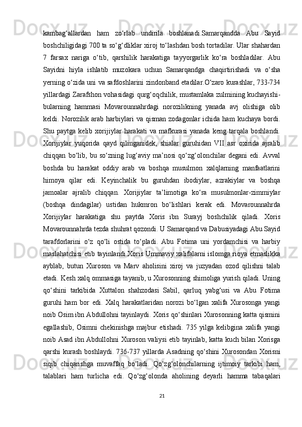 kambag‘allardan   ham   zo‘rlab   undirila   boshlanadi.Samarqandda   Abu   Sayid
boshchiligidagi 700 ta so‘g‘dliklar xiroj to‘lashdan bosh tortadilar. Ular shahardan
7   farsax   nariga   o‘tib,   qarshilik   harakatiga   tayyorgarlik   ko‘ra   boshladilar.   Abu
Sayidni   hiyla   ishlatib   muzokara   uchun   Samarqandga   chaqirtirishadi   va   o‘sha
yerning o‘zida uni va safdoshlarini zindonband etadilar.O‘zaro kurashlar, 733-734
yillardagi Zarafshon vohasidagi qurg‘oqchilik, mustamlaka zulmining kuchayishi-
bularning   hammasi   Movarounnahrdagi   norozilikning   yanada   avj   olishiga   olib
keldi.  Norozilik  arab  harbiylari   va  qisman  zodagonlar  ichida  ham  kuchaya   bordi.
Shu   paytga   kelib   xorijiylar   harakati   va   mafkurasi   yanada   keng   tarqala   boshlandi.
Xorijiylar   yuqorida   qayd   qilinganidek,   shialar   guruhidan   VII   asr   oxirida   ajralib
chiqqan   bo‘lib,   bu   so‘zning   lug‘aviy   ma’nosi   qo‘zg‘olonchilar   degani   edi.   Avval
boshda   bu   harakat   oddiy   arab   va   boshqa   musulmon   xalqlarning   manfaatlarini
himoya   qilar   edi.   Keyinchalik   bu   guruhdan   ibodiylar,   azrakiylar   va   boshqa
jamoalar   ajralib   chiqqan.   Xorijiylar   ta’limotiga   ko‘ra   musulmonlar-zimmiylar
(boshqa   dindagilar)   ustidan   hukmron   bo‘lishlari   kerak   edi.   Movarounnahrda
Xorijiylar   harakatiga   shu   paytda   Xoris   ibn   Surayj   boshchilik   qiladi.   Xoris
Movarounnahrda tezda shuhrat qozondi. U Samarqand va Dabusiyadagi Abu Sayid
tarafdorlarini   o‘z   qo‘li   ostida   to‘pladi.   Abu   Fotima   uni   yordamchisi   va   harbiy
maslahatchisi  etib tayinlandi.Xoris Ummaviy xalifalarni islomga rioya etmaslikka
ayblab,   butun   Xuroson   va   Marv   aholisini   xiroj   va   juzyadan   ozod   qilishni   talab
etadi. Kesh xalq ommasiga tayanib, u Xurosonning shimoliga yurish qiladi. Uning
qo‘shini   tarkibida   Xuttalon   shahzodasi   Sabil,   qarluq   yabg‘usi   va   Abu   Fotima
guruhi   ham   bor   edi.   Xalq   harakatlaridan   norozi   bo‘lgan   xalifa   Xurosonga   yangi
noib Osim ibn Abdullohni tayinlaydi. Xoris qo‘shinlari Xurosonning katta qismini
egallashib,   Osimni   chekinishga   majbur   etishadi.   735   yilga   kelibgina   xalifa   yangi
noib Asad ibn Abdullohni Xuroson valiysi etib tayinlab, katta kuch bilan Xorisga
qarshi kurash boshlaydi. 736-737 yillarda Asadning  qo‘shini  Xurosondan Xorisni
siqib   chiqarishga   muvaffaq   bo‘ladi.   Qo‘zg‘olonchilarning   ijtimoiy   tarkibi   ham,
talablari   ham   turlicha   edi.   Qo‘zg‘olonda   aholining   deyarli   hamma   tabaqalari
21 