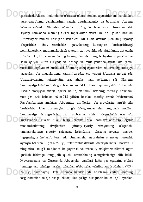 qatnashadi.Albatta, hukmdorlar o‘rtasida o‘zaro nizolar, xiyonatkorona harakatlar,
qurol-yarog‘ning   yetishmasligi,   yaxshi   uyushmaganlik   va   boshqalar   o‘zining
ta’sirini   ko‘rsatdi.   Shunday   bo‘lsa   ham   qo‘zg‘olonchilar   izsiz   qolmay   xalifalik
siyosiy   harakatida   o‘zining   aksini   topdi.Ulkan   xalifalikni   661   yildan   boshlab
Ummaviylar   sulolasi   boshqarib   kelar   edi.   Bu   sulola   davrida   juda   ko‘p   siyosiy
o‘zgarishlar,   diniy   mazhablar,   guruhlarning   kuchayishi,   boshqarishdagi
nomutanosiblik, mustamlakachilik siyosati, zo‘ravonlik, adolatsizlikning avj olishi
ro‘y   berdiki,   bu   narsa   sulolaning   keyingi   davrida   uning   faoliyatini   qiyin   ahvolga
solib   qo‘ydi.   O‘rta   Osiyoda   va   boshqa   xalifalik   yerlarida   xalifalikka   qarshi
norozilik  kayfiyatlari   kuchli   edi.  Ularning  soliq   siyosatidan,   zo‘ravonligidan  quyi
tabaqalar,   o‘z   huquqlarining   kamsitilganidan   esa   yuqori   tabaqalar   norozi   edi.
Ummaviylarning   hokimiyatini   arab   aholisi   ham   qo‘llamas   edi.   Ularning
hokimiyatga kelishini turli guruhlar, muxolifat kuchlari noqonuniy deb bilishar edi.
Avvalo   xorijiylar   ularga   qarshi   bo‘lib,   xalifalik   taxtining   merosiy   bo‘lishini
noto‘g‘ri   deb   baholar   edilar.718   yildan   boshlab   maxfiy   tarzda   Muhammad
Payg‘ambarning   amakilari   Abbosning   tarafdorlari   o‘z   g‘oyalarini   targ‘ib   qila
boshladilar.   Ular   hoshimiylar   urug‘i   (Payg‘ambar   shu   urug‘dan)   vakillari
hokimiyatga   da’vogardirlar   deb   hisoblashar   edilar.   Keyinchalik   ular   o‘z
kurashlarida   shialar   bilan   birga   harakat   qila   boshlaydilar.Yerga   egalik
munosabatlarning   rivojlanishi,   ijtimoiy-siyosiy   vaziyatning   o‘zgarishi
ummaviylarning   siyosiy   sahnadan   ketishlarini,   ularning   avvalgi   mavqei
tugaganligini   ko‘rsatib   turar   edi.   Ummaviylar   siyosatidan   ommaviy   norozilik
ayniqsa   Marvon   II   (744-750   y.)   hukmronlik   davrida   kuchayib   ketdi.   Marvon   II
ning   xiroj   solig‘i   miqdorini   ko‘paytirish   va   mahalliy   xalqlar   vakillarini   og‘ir
qurilish   ishlariga   keng   jalb   qilishi   norozilikning   alangalanishiga   olib   keldi.
Movarounnahr   va   Xurosonda   Abbosiylar   vakillari   katta   yer   egalarini   o‘zlari
tomonga   jalb   qilishga   harakat   qiladilar.   Abbosiylar   vakillari   xalifa   Xishom   (724-
743   y.)   davridayoq   O‘rta   Osiyoda   harakat   qila   boshlagan   edilar.   Ularning
targ‘ibotchilari   ta’qib   ostiga   olinar,   ular   qo‘lga   tushgudek   bo‘lsa,   qo‘l-oyoqlari
22 