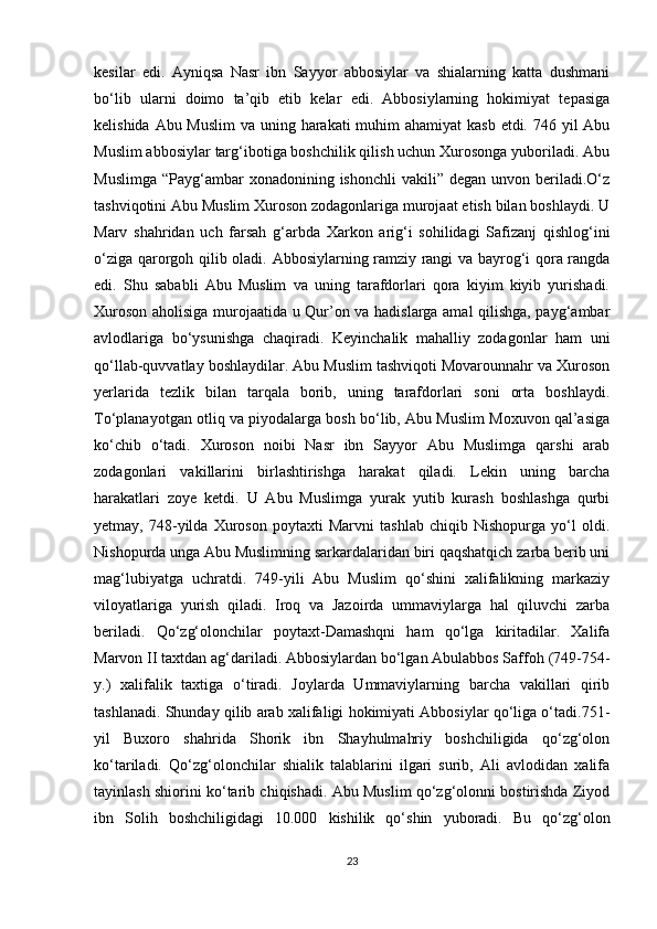 kesilar   edi.   Ayniqsa   Nasr   ibn   Sayyor   abbosiylar   va   shialarning   katta   dushmani
bo‘lib   ularni   doimo   ta’qib   etib   kelar   edi.   Abbosiylarning   hokimiyat   tepasiga
kelishida Abu Muslim  va uning harakati muhim ahamiyat  kasb etdi. 746 yil  Abu
Muslim abbosiylar targ‘ibotiga boshchilik qilish uchun Xurosonga yuboriladi. Abu
Muslimga  “Payg‘ambar  xonadonining  ishonchli   vakili” degan  unvon  beriladi.O‘z
tashviqotini Abu Muslim Xuroson zodagonlariga murojaat etish bilan boshlaydi. U
Marv   shahridan   uch   farsah   g‘arbda   Xarkon   arig‘i   sohilidagi   Safizanj   qishlog‘ini
o‘ziga qarorgoh qilib oladi.   Abbosiylarning ramziy rangi va bayrog‘i qora rangda
edi.   Shu   sababli   Abu   Muslim   va   uning   tarafdorlari   qora   kiyim   kiyib   yurishadi.
Xuroson aholisiga murojaatida u Qur’on va hadislarga amal qilishga, payg‘ambar
avlodlariga   bo‘ysunishga   chaqiradi.   Keyinchalik   mahalliy   zodagonlar   ham   uni
qo‘llab-quvvatlay boshlaydilar. Abu Muslim tashviqoti Movarounnahr va Xuroson
yerlarida   tezlik   bilan   tarqala   borib,   uning   tarafdorlari   soni   orta   boshlaydi.
To‘planayotgan otliq va piyodalarga bosh bo‘lib, Abu Muslim Moxuvon qal’asiga
ko‘chib   o‘tadi.   Xuroson   noibi   Nasr   ibn   Sayyor   Abu   Muslimga   qarshi   arab
zodagonlari   vakillarini   birlashtirishga   harakat   qiladi.   Lekin   uning   barcha
harakatlari   zoye   ketdi.   U   Abu   Muslimga   yurak   yutib   kurash   boshlashga   qurbi
yetmay,   748-yilda   Xuroson   poytaxti   Marvni   tashlab   chiqib   Nishopurga   yo‘l   oldi.
Nishopurda unga Abu Muslimning sarkardalaridan biri qaqshatqich zarba berib uni
mag‘lubiyatga   uchratdi.   749-yili   Abu   Muslim   qo‘shini   xalifalikning   markaziy
viloyatlariga   yurish   qiladi.   Iroq   va   Jazoirda   ummaviylarga   hal   qiluvchi   zarba
beriladi.   Qo‘zg‘olonchilar   poytaxt-Damashqni   ham   qo‘lga   kiritadilar.   Xalifa
Marvon II taxtdan ag‘dariladi. Abbosiylardan bo‘lgan Abulabbos Saffoh (749-754-
y.)   xalifalik   taxtiga   o‘tiradi.   Joylarda   Ummaviylarning   barcha   vakillari   qirib
tashlanadi. Shunday qilib arab xalifaligi hokimiyati Abbosiylar qo‘liga o‘tadi.751-
yil   Buxoro   shahrida   Shorik   ibn   Shayhulmahriy   boshchiligida   qo‘zg‘olon
ko‘tariladi.   Qo‘zg‘olonchilar   shialik   talablarini   ilgari   surib,   Ali   avlodidan   xalifa
tayinlash shiorini ko‘tarib chiqishadi. Abu Muslim qo‘zg‘olonni bostirishda Ziyod
ibn   Solih   boshchiligidagi   10.000   kishilik   qo‘shin   yuboradi.   Bu   qo‘zg‘olon
23 