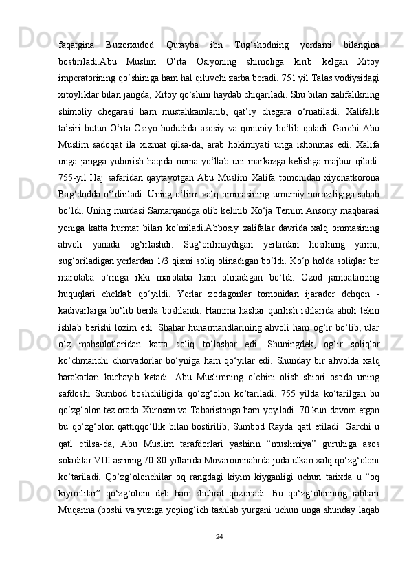 faqatgina   Buxorxudod   Qutayba   ibn   Tug‘shodning   yordami   bilangina
bostiriladi.Abu   Muslim   O‘rta   Osiyoning   shimoliga   kirib   kelgan   Xitoy
imperatorining qo‘shiniga ham hal qiluvchi zarba beradi. 751 yil Talas vodiysidagi
xitoyliklar bilan jangda, Xitoy qo‘shini haydab chiqariladi. Shu bilan xalifalikning
shimoliy   chegarasi   ham   mustahkamlanib,   qat’iy   chegara   o‘rnatiladi.   Xalifalik
ta’siri   butun   O‘rta   Osiyo   hududida   asosiy   va   qonuniy   bo‘lib   qoladi.   Garchi   Abu
Muslim   sadoqat   ila   xizmat   qilsa-da,   arab   hokimiyati   unga   ishonmas   edi.   Xalifa
unga   jangga   yuborish   haqida   noma   yo‘llab   uni   markazga   kelishga   majbur   qiladi.
755-yil   Haj   safaridan   qaytayotgan   Abu   Muslim   Xalifa   tomonidan   xiyonatkorona
Bag‘dodda o‘ldiriladi. Uning o‘limi xalq ommasining umumiy noroziligiga sabab
bo‘ldi. Uning murdasi Samarqandga olib kelinib Xo‘ja Temim Ansoriy maqbarasi
yoniga   katta   hurmat   bilan   ko‘miladi.Abbosiy   xalifalar   davrida   xalq   ommasining
ahvoli   yanada   og‘irlashdi.   Sug‘orilmaydigan   yerlardan   hosilning   yarmi,
sug‘oriladigan yerlardan 1/3 qismi soliq olinadigan bo‘ldi. Ko‘p holda soliqlar bir
marotaba   o‘rniga   ikki   marotaba   ham   olinadigan   bo‘ldi.   Ozod   jamoalarning
huquqlari   cheklab   qo‘yildi.   Yerlar   zodagonlar   tomonidan   ijarador   dehqon   -
kadivarlarga   bo‘lib   berila   boshlandi.   Hamma   hashar   qurilish   ishlarida   aholi   tekin
ishlab   berishi   lozim   edi.   Shahar   hunarmandlarining   ahvoli   ham   og‘ir   bo‘lib,   ular
o‘z   mahsulotlaridan   katta   soliq   to‘lashar   edi.   Shuningdek,   og‘ir   soliqlar
ko‘chmanchi   chorvadorlar   bo‘yniga   ham   qo‘yilar   edi.   Shunday   bir   ahvolda   xalq
harakatlari   kuchayib   ketadi.   Abu   Muslimning   o‘chini   olish   shiori   ostida   uning
safdoshi   Sumbod   boshchiligida   qo‘zg‘olon   ko‘tariladi.   755   yilda   ko‘tarilgan   bu
qo‘zg‘olon tez orada Xuroson va Tabaristonga ham yoyiladi. 70 kun davom etgan
bu   qo‘zg‘olon   qattiqqo‘llik   bilan   bostirilib,   Sumbod   Rayda   qatl   etiladi.   Garchi   u
qatl   etilsa-da,   Abu   Muslim   tarafdorlari   yashirin   “muslimiya”   guruhiga   asos
soladilar.VIII asrning 70-80-yillarida Movarounnahrda juda ulkan xalq qo‘zg‘oloni
ko‘tariladi.   Qo‘zg‘olonchilar   oq   rangdagi   kiyim   kiyganligi   uchun   tarixda   u   “oq
kiyimlilar”   qo‘zg‘oloni   deb   ham   shuhrat   qozonadi.   Bu   qo‘zg‘olonning   rahbari
Muqanna (boshi va yuziga yoping‘ich tashlab yurgani uchun unga shunday laqab
24 